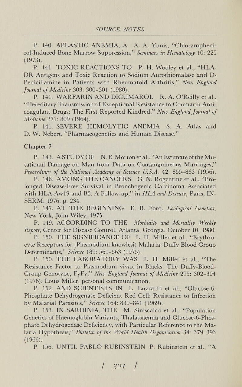 SOURCE NOTES P. 140. APLASTIC ANEMIA, A A. A. Yunis, Chlorampheni- col-Induced Bone Marrow Suppression, Seminars in Hematology 10: 225 (1973). P. 141. TOXIC REACTIONS TO P. H. Wooley et al., HLA- DR Antigens and Toxic Reaction to Sodium Aurothiomalase and D- Penicillamine in Patients with Rheumatoid Arthritis, New England Journal of Medicine 303: 300-301 (1980). P. 141. WARFARIN AND DICUMAROL R. A. O'Reilly et al., Hereditary Transmission of Exceptional Resistance to Coumarin Anti¬ coagulant Drugs: The First Reported Kindred, New England Journal of Medicine 271: 809 (1964). P. 141. SEVERE HEMOLYTIC ANEMIA S. A. Atlas and D. W. Nebert, Pharmacogenetics and Human Disease. Chapter 7 P. 143. A STUDY OF N.E.Morton et al., An Estimate of the Mu¬ tational Damage on Man from Data on Consanguineous Marriages, Proceedings of the National Academy of Science U.S.A. 42: 855-863 (1956). P. 146. AMONG THE CANCERS C. N. Rogentine et al., Pro¬ longed Disease-Free Survival in Bronchogenic Carcinoma Associated with HLA-Awl9 and B5. A Follow-up, in HLA and Disease, Paris, IN- SERM, 1976, p. 234. P. 147. AT THE BEGINNING E. B. Ford, Ecological Genetics, New York, John Wiley, 1975. P. 149. ACCORDING TO THE Morbidity and Mortality Weekly Report, Center for Disease Control, Atlanta, Georgia, October 10, 1980. P. 150. THE SIGNIFICANCE OF L. H. Miller et al., Erythro¬ cyte Receptors for (Plasmodium knowlesi) Malaria: Duffy Blood Group Determinants, Science 189: 561-563 (1975). P. 150. THE LABORATORY WAS L. H. Miller et al., The Resistance Factor to Plasmodium vivax in Blacks: The Duffy-Blood- Group Genotype, FyFy, New England Journal of Medicine 295: 302-304 (1976); Louis Miller, personal communication. P. 152. AND SCIENTISTS IN L. Luzzatto et al., Glucose-6- Phosphate Dehydrogenase Deficient Red Cell: Resistance to Infection by Malarial Parasites, Science 164: 839-841 (1969). P. 153. IN SARDINIA, THE M. Siniscalco et al., Population Genetics of Haemoglobin Variants, Thalassaemia and Glucose-6-Phos- phate Dehydrogenase Deficiency, with Particular Reference to the Ma¬ laria Hypothesis, Bulletin of the World Health Organization 34: 379-393 (1966). P. 156. UNTIL PABLO RUBINSTEIN P. Rubinstein et al., A [ 304 ]