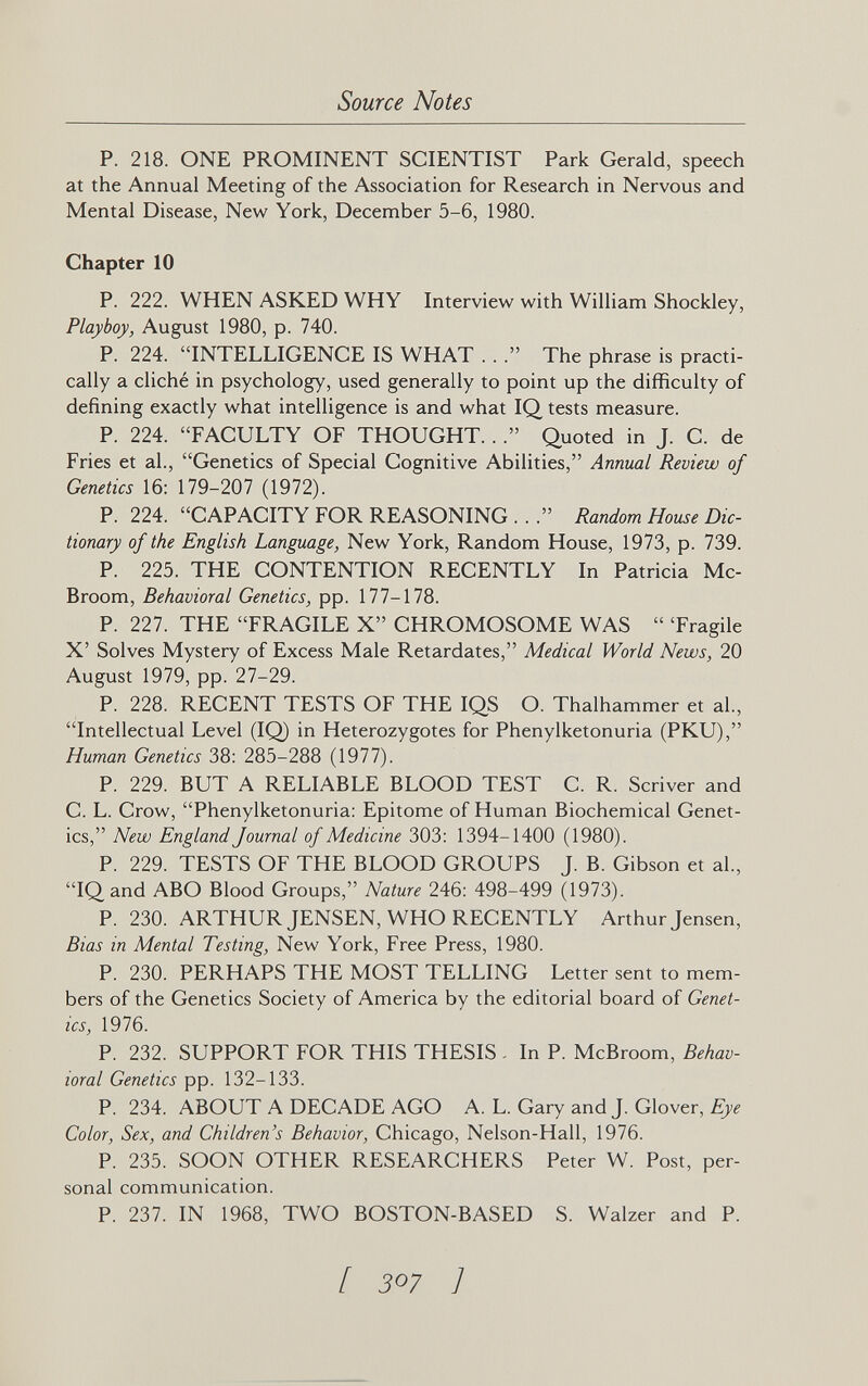 Source Notes P. 218. ONE PROMINENT SCIENTIST Park Gerald, speech at the Annual Meeting of the Association for Research in Nervous and Mental Disease, New York, December 5-6, 1980. Chapter 10 P. 222. WHEN ASKED WHY Interview with William Shockley, Playboy, August 1980, p. 740. P. 224. INTELLIGENCE IS WHAT . . . The phrase is practi¬ cally a cliché in psychology, used generally to point up the difficulty of defining exactly what intelligence is and what IQ tests measure. P. 224. FACULTY OF THOUGHT..Quoted in J. C. de Fries et al., Genetics of Special Cognitive Abilities, Annual Review of Genetics 16: 179-207 (1972). P. 224. CAPACITY FOR REASONING .. . Random House Dic¬ tionary of the English Language, New York, Random House, 1973, p. 739. P. 225. THE CONTENTION RECENTLY In Patricia Mc- Broom, Behavioral Genetics, pp. 177-178. P. 227. THE FRAGILE X CHROMOSOME WAS  Tragile X' Solves Mystery of Excess Male Retardates, Medical World News, 20 August 1979, pp. 27-29. P. 228. RECENT TESTS OF THE IQS O. Thalhammer et al., Intellectual Level (IQ) in Heterozygotes for Phenylketonuria (PKU), Human Genetics 38: 285-288 (1977). P. 229. BUT A RELIABLE BLOOD TEST C. R. Scriver and C. L. Crow, Phenylketonuria: Epitome of Human Biochemical Genet¬ ics, New England Journal of Medicine 303: 1394-1400 (1980). P. 229. TESTS OF THE BLOOD GROUPS J. B. Gibson et al., IQand ABO Blood Groups, Nature 246: 498-499 (1973). P. 230. ARTHURJENSEN, WHO RECENTLY Arthur Jensen, Bias in Mental Testing, New York, Free Press, 1980. P. 230. PERHAPS THE MOST TELLING Letter sent to mem¬ bers of the Genetics Society of America by the editorial board of Genet¬ ics, 1976. P. 232. SUPPORT FOR THIS THESIS . In P. McBroom, Behav¬ ioral Genetics pp. 132-133. P. 234. ABOUT A DECADE AGO A. L. Gary and J. Glover, Eye Color, Sex, and Children's Behavior, Chicago, Nelson-Hall, 1976. P. 235. SOON OTHER RESEARCHERS Peter W. Post, per¬ sonal communication. P. 237. IN 1968, TWO BOSTON-BASED S. Walzer and P. [ 307 ]