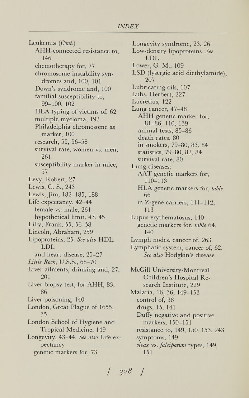 INDEX Leukemia (Coni.) AHH-connected resistance to, 146 chemotherapy for, 77 chromosome instabihty syn¬ dromes and, 100, 101 Down's syndrome and, 100 familial susceptibility to, 99-100, 102 HLA-typing of victims of, 62 multiple myeloma, 192 Philadelphia chromosome as marker, 100 research, 55, 56-58 survival rate, women vs. men, 261 susceptibility marker in mice, 57 Levy, Robert, 27 Lewis, C. S., 243 Lewis, Jim, 182-185, 188 Life expectancy, 42-44 female vs. male, 261 hypothetical limit, 43, 45 Lilly, Frank, 55, 56-58 Lincoln, Abraham, 259 Lipoproteins, 25. See also HDL; LDL and heart disease, 25-27 Little Rock, U.S.S., 68-70 Liver ailments, drinking and, 27, 201 Liver biopsy test, for АНН, 83, 86 Liver poisoning, 140 London, Great Plague of 1655, 35 London School of Hygiene and Tropical Medicine, 149 Longevity, 43-44. See also Life ex¬ pectancy genetic markers for, 73 Longevity syndrome, 23, 26 Low-density lipoproteins. See LDL Lower, G. M., 109 LSD (lysergic acid diethylamide), 207 Lubricating oils, 107 Lubs, Herbert, 227 Lucretius, 122 Lung cancer, 47-48 АНН genetic marker for, 81-86, 110, 139 animal tests, 85-86 death rates, 80 in smokers, 79-80, 83, 84 statistics, 79-80, 82, 84 survival rate, 80 Lung diseases: AAT genetic markers for, 110-113 HLA genetic markers for, table 66 in Z-gene carriers, 111-112, 113 Lupus erythematosus, 140 genetic markers for, table 64, 140 Lymph nodes, cancer of, 263 Lymphatic system, cancer of, 62. See also Hodgkin's disease McGill University-Montreal Children's Hospital Re¬ search Institute, 229 Malaria, 16, 36, 149-153 control of, 38 drugs, 15, 141 Duffy negative and positive markers, 150-151 resistance to, 149, 150-153, 243 symptoms, 149 vivax falciparum types, 149, 151 [ 3^8 ]