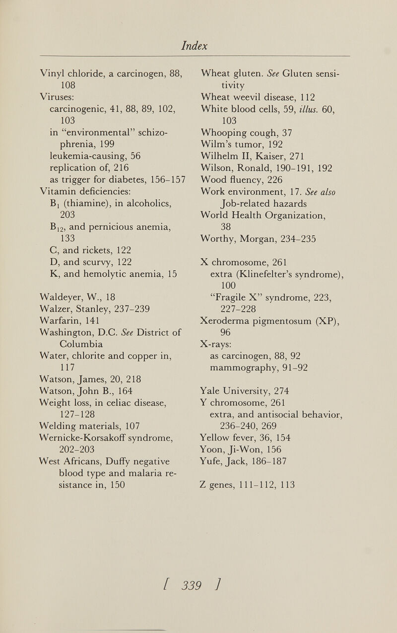 Index Vinyl chloride, a carcinogen, 88, 108 Viruses: carcinogenic, 41, 88, 89, 102, 103 in environmental schizo¬ phrenia, 199 leukemia-causing, 56 replication of, 216 as trigger for diabetes, 156-157 Vitamin deficiencies: Bi (thiamine), in alcoholics, 203 В12, and pernicious anemia, 133 C, and rickets, 122 D, and scurvy, 122 K, and hemolytic anemia, 15 Waldeyer, W., 18 Walzer, Stanley, 237-239 Warfarin, 141 Washington, D.C. See District of Columbia Water, chlorite and copper in, 117 Watson, James, 20, 218 Watson, John В., 164 Weight loss, in celiac disease, 127-128 Welding materials, 107 Wernicke-Korsakoff syndrome, 202-203 West Africans, Duffy negative blood type and malaria re¬ sistance in, 150 Wheat gluten. See Gluten sensi¬ tivity Wheat weevil disease, 112 White blood cells, 59, illus. 60, 103 Whooping cough, 37 Wilm's tumor, 192 Wilhelm II, Kaiser, 271 Wilson, Ronald, 190-191, 192 Wood fluency, 226 Work environment, 17. See also Job-related hazards World Health Organization, 38 Worthy, Morgan, 234-235 X chromosome, 261 extra (Klinefelter's syndrome), 100 Fragile X syndrome, 223, 227-228 Xeroderma pigmentosum (XP), 96 X-rays: as carcinogen, 88, 92 mammography, 91-92 Yale University, 274 Y chromosome, 261 extra, and antisocial behavior, 236-240, 269 Yellow fever, 36, 154 Yoon, Ji-Won, 156 Yufe, Jack, 186-187 Z genes, 111-112, 113 [ 339 J