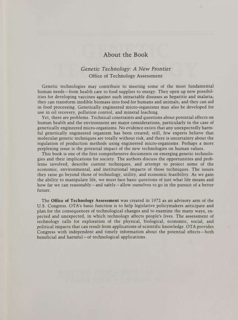 About the Book Genetic Technology: A New Frontier Office of Technology Assessment Genetic technologies may contribute to meeting some of the most fundamental human needs —from health care to food supplies to energy. They open up new possibil¬ ities for developing vaccines against such intractable diseases as hepatitis and malaria; they can transform inedible biomass into food for humans and animals; and they can aid in food processing. Genetically engineered micro-organisms may also be developed for use in oil recovery, pollution control, and mineral leaching. Yet, there are problems. Technical constraints and questions about potential effects on human health and the environment are major considerations, particularly in the case of genetically engineered micro-organisms. No evidence exists that any unexpectedly harm¬ ful genetically engineered organism has been created; still, few experts believe that molecular genetic techniques are totally without risk, and there is uncertainty about the regulation of production methods using engineered micro-organisms. Perhaps a more perplexing issue is the potential impact of the new technologies on human values. This book is one of the first comprehensive documents on emerging genetic technolo¬ gies and their implications for society. The authors discuss the opportunities and prob¬ lems involved, describe current techniques, and attempt to project some of the economic, environmental, and institutional impacts of those techniques. The issues they raise go beyond those of technology, utility, and economic feasibility. As we gain the ability to manipulate life, we must face basic questions of just what life means and how far we can reasonably —and safely —allow ourselves to go in the pursuit of a better future. The Office of Technology Assessment was created in 1972 as an advisory arm of the U.S. Congress. OTA's basic function is to help legislative policymakers anticipate and plan for the consequences of technological changes and to examine the many ways, ex¬ pected and unexpected, in which technology affects people's lives. The assessment of technology calls for exploration of the physical, biological, economic, social, and political impacts that can result from applications of scientific knowledge. OTA provides Congress with independent and timely information about the potential effects —both beneficial and harmful —of technological applications.