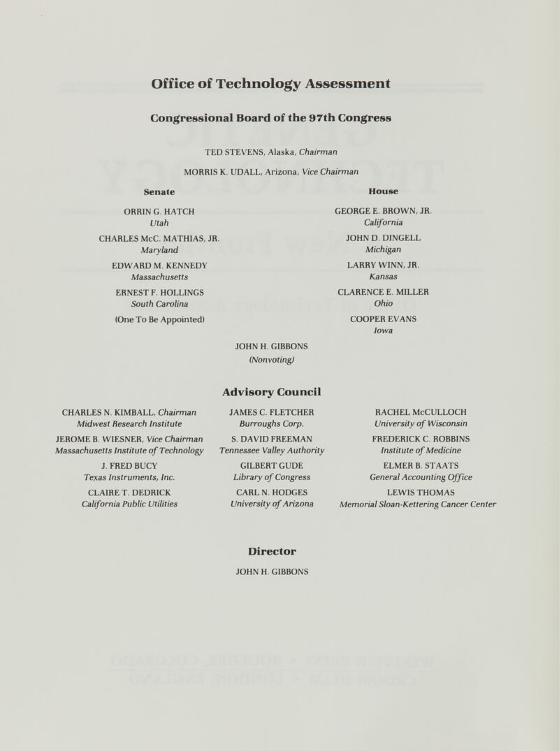 office of Technology Assessment Congressional Board of the 97th Congress TED STEVENS, Alaska, Chairman MORRIS K. UDALL, Arizona, Vice Chairman Senate ORRIN G. HATCH Utah CHARLES McC. MATHIAS, JR. Maryland EDWARD M. KENNEDY Massachusetts ERNEST F. HOLLINGS South Carolina (One To Be Appointed) House GEORGE E. BROWN, JR. California JOHN D. DINGELL Michigan LARRY WINN, JR. Kansas CLARENCE E. MILLER Ohio COOPER EVANS Iowa JOHN H. GIBBONS (Nonvoting) CHARLES N. KIMBALL, Chairman Midwest Research Institute JEROME B. WIESNER, Vice Chairman Massachusetts Institute of Technology J. FRED BUCY Tencas Instruments, Inc. CLAIRE T. DEDRICK California Public Utilities Advisory Council JAMES C. FLETCHER Burroughs Corp. S. DAVID FREEMAN Tennessee Valley Authority GILBERT GUDE Library of Congress CARL N. HODGES University of Arizona RACHEL McCULLOCH University of Wisconsin FREDERICK C. ROBBINS Institute of Medicine ELMER B. STAATS General Accounting Office LEWIS THOMAS Memorial Sloan-Kettering Cancer Center Director JOHN H. GIBBONS