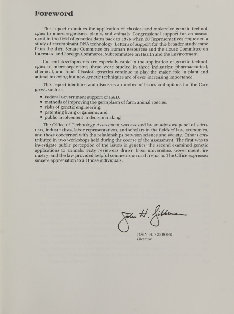 Foreword This report examines the application of classical and molecular genetic technol¬ ogies to micro-organisms, plants, and animals. Congressional support for an assess¬ ment in the field of genetics dates back to 1976 when 30 Representatives requested a study of recombinant DNA technology. Letters of support for this broader study came from the then Senate Committee on Human Resources and the House Committee on Interstate and Foreign Commerce, Subcommittee on Health and the Environment. Current developments are especially rapid in the application of genetic technol¬ ogies to micro-organisms; these were studied in three industries: pharmaceutical, chemical, and food. Classical genetics continue to play the major role in plant and animal breeding but new genetic techniques are of ever-increasing importance. This report identifies and discusses a number of issues and options for the Con¬ gress, such as: • Federal Government support of R&D, • methods of improving the germplasm of farm animal species, • risks of genetic engineering, • patenting living organisms, and • public involvement in decisionmaking. The Office of Technology Assessment was assisted by an advisory panel of scien¬ tists, industrialists, labor representatives, and scholars in the fields of law, economics, and those concerned with the relationships between science and society. Others con¬ tributed in two workshops held during the course of the assessment. The first was to investigate public perception of the issues in genetics; the second examined genetic applications to animals. Sixty reviewers drawn from universities, Government, in¬ dustry, and the law provided helpful comments on draft reports. The Office expresses sincere appreciation to all those individuals. JOHN H. GIBBONS Director