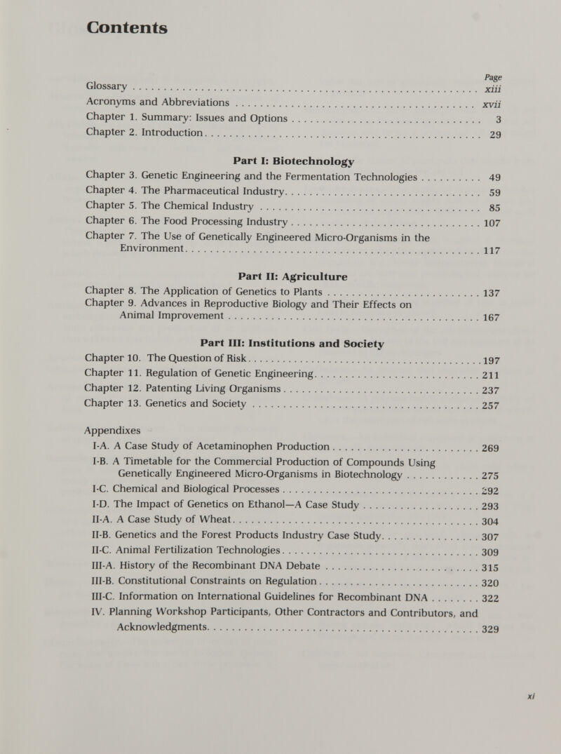 Contents Page Glossary xiii Acronyms and Abbreviations xvii Chapter 1. Summary: Issues and Options 3 Chapter 2. Introduction 29 Part I: Biotechnology Chapter 3. Genetic Engineering and the Fermentation Technologies 49 Chapter 4. The Pharmaceutical Industry 59 Chapter 5. The Chemical Industry 85 Chapter 6. The Food Processing Industry 107 Chapter 7. The Use of Genetically Engineered Micro-Organisms in the Environment 117 Part II: Agriculture Chapter 8. The Application of Genetics to Plants 137 Chapter 9. Advances in Reproductive Biology and Their Effects on Animal Improvement 167 Part III: Institutions and Society Chapter 10. The Question of Risk 197 Chapter 11. Regulation of Genetic Engineering 211 Chapter 12. Patenting Living Organisms 237 Chapter 13. Genetics and Society 257 Appendixes I-A. A Case Study of Acetaminophen Production 269 I-B. A Timetable for the Commercial Production of Compounds Using Genetically Engineered Micro-Organisms in Biotechnology 275 I-C. Chemical and Biological Processes 292 I-D. The Impact of Genetics on Ethanol—A Case Study 293 II-A. A Case Study of Wheat 304 II-B. Genetics and the Forest Products Industry Case Study 307 II-C. Animal Fertilization Technologies 309 III-A. History of the Recombinant DNA Debate 315 III-B. Constitutional Constraints on Regulation 320 III-C. Information on International Guidelines for Recombinant DNA 322 IV. Planning Workshop Participants, Other Contractors and Contributors, and Acknowledgments 329 X/'