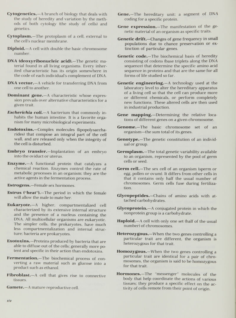 Cytogenetics.—A branch of biology that deals with the study of heredity and variation by the meth¬ ods of both cytology (the study of cells) and genetics. Cytoplasm.—The protoplasm of a cell, external to the cell's nuclear membrane. Diploid.—A cell with double the basic chromosome number. DNA (deoxyribonucleic acid).—The genetic ma¬ terial found in all living organisms. Every inher¬ ited characteristic has its origin somewhere in the code of each individual's complement of DNA. DNA vector.—A vehicle for transferring DNA from one cell to another. Dominant gene.—A characteristic whose expres¬ sion prevails over alternative characteristics for a given trait. Escherichia coli.—A bacterium that commonly in¬ habits the human intestine. It is a favorite orga¬ nism for many microbiological experiments. Endotoxins.—Complex molecules (lipopolysaccha- rides) that compose an integral part of the cell wall, and are released only when the integrity of the cell is disturbed. Embryo transfer.—Implantation of an embryo into the oviduct or uterus. Enzyme.—A functional protein that catalyzes a chemical reaction. Enzymes control the rate of metabolic processes in an organism; they are the active agents in the fermentation process. Estrogens.—Female sex hormones. Estrus (heat).—The period in which the female will allow the male to mate her. Eukaryote.—A higher, compartmentalized cell characterized by its extensive internal structure and the presence of a nucleus containing the DNA. All multicellular organisms are eukaryotic. The simpler cells, the prokaryotes, have much less compartmentalization and internal struc¬ ture; bacteria are prokaryotes. Exotoxins.—Proteins produced by bacteria that are able to diffuse out of the cells; generally more po¬ tent and specific in their action than endotoxins. Fermentation.—The biochemical process of con¬ verting a raw material such as glucose into a product such as ethanol. Fibroblast.—A cell that gives rise to connective tissues. Gamete.—A mature reproductive cell. Gene.—The hereditary unit; a segment of DNA coding for a specific protein. Gene expression.—The manifestation of the ge¬ netic material of an organism as specific traits. Genetic drift.—Changes of gene frequency in small populations due to chance preservation or ex¬ tinction of particular genes. Genetic code.—The biochemical basis of heredity consisting of codons (base triplets along the DNA sequence) that determine the specific amino acid sequence in proteins and that are the same for all forms of life studied so far. Genetic engineering.—A technology used at the laboratory level to alter the hereditary apparatus of a living cell so that the cell can produce more or different chemicals, or perform completely new functions. These altered cells are then used in industrial production. Gene mapping.—Determining the relative loca¬ tions of different genes on a given chromosome. Genome.—The basic chromosome set of an organism—the sum total of its genes. Genotype.—The genetic constitution of an individ¬ ual or group. Germplasm.—The total genetic variability available to an organism, represented by the pool of germ cells or seed. Germ cell.—The sex cell of an organism (sperm or egg, pollen or ovum). It differs from other cells in that it contains only half the usual number of chromosomes. Germ cells fuse during fertiliza¬ tion. Glycopeptides.—Chains of amino acids with at¬ tached carbohydrates. Glycoprotein.—A conjugated protein in which the nonprotein group is a carbohydrate. Haploid.—A cell with only one set (half of the usual number) of chromosomes. Heterozygous.—When the two genes controlling a particular trait are different, the organism is heterozygous for that trait. Homozygous.—When the two genes controlling a particular trait are identical for a pair of chro¬ mosomes, the organism is said to be homozygous for that trait. Hormones.—The messenger  molecules of the body that help coordinate the actions of various tissues; they produce a specific effect on the ac¬ tivity of cells remote from their point of origin. x/V