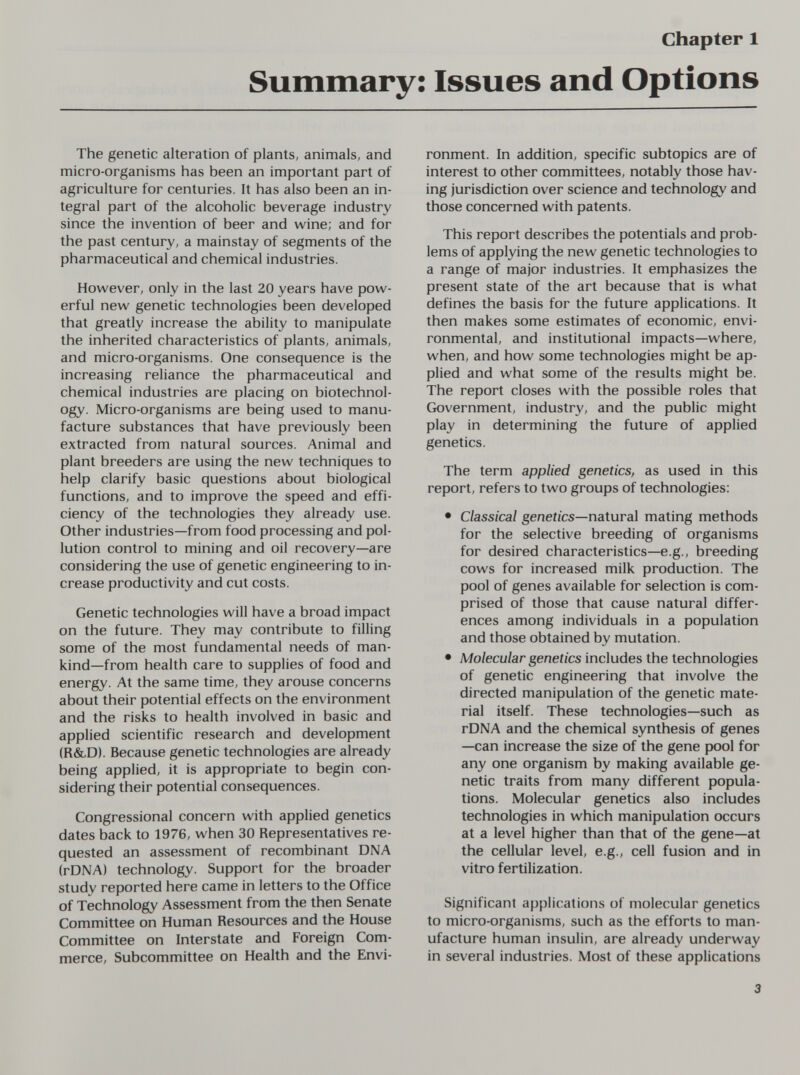 chapter 1 Summary: Issues and Options The genetic alteration of plants, animals, and micro-organisms has been an important part of agriculture for centuries. It has also been an in¬ tegral part of the alcoholic beverage industry since the invention of beer and wine; and for the past century, a mainstay of segments of the pharmaceutical and chemical industries. However, only in the last 20 years have pow¬ erful new genetic technologies been developed that greatly increase the ability to manipulate the inherited characteristics of plants, animals, and micro-organisms. One consequence is the increasing reliance the pharmaceutical and chemical industries are placing on biotechnol¬ ogy. Micro-organisms are being used to manu¬ facture substances that have previously been extracted from natural sources. Animal and plant breeders are using the new techniques to help clarify basic questions about biological functions, and to improve the speed and effi¬ ciency of the technologies they already use. Other industries—from food processing and pol¬ lution control to mining and oil recovery—are considering the use of genetic engineering to in¬ crease productivity and cut costs. Genetic technologies will have a broad impact on the future. They may contribute to filling some of the most fundamental needs of man¬ kind—from health care to supplies of food and energy. At the same time, they arouse concerns about their potential effects on the environment and the risks to health involved in basic and applied scientific research and development (R&D). Because genetic technologies are already being applied, it is appropriate to begin con¬ sidering their potential consequences. Congressional concern with applied genetics dates back to 1976, when 30 Representatives re¬ quested an assessment of recombinant DNA (rDNA) technology. Support for the broader study reported here came in letters to the Office of Technology Assessment from the then Senate Committee on Human Resources and the House Committee on Interstate and Foreign Com¬ merce, Subcommittee on Health and the Envi¬ ronment. In addition, specific subtopics are of interest to other committees, notably those hav¬ ing jurisdiction over science and technology and those concerned with patents. This report describes the potentials and prob¬ lems of applying the new genetic technologies to a range of major industries. It emphasizes the present state of the art because that is what defines the basis for the future applications. It then makes some estimates of economic, envi¬ ronmental, and institutional impacts—where, when, and how some technologies might be ap¬ plied and what some of the results might be. The report closes with the possible roles that Government, industry, and the public might play in determining the future of applied genetics. The term applied genetics, as used in this report, refers to two groups of technologies: • Classical genei/cs—natural mating methods for the selective breeding of organisms for desired characteristics—e.g., breeding cows for increased milk production. The pool of genes available for selection is com¬ prised of those that cause natural differ¬ ences among individuals in a population and those obtained by mutation. • Molecular genetics includes the technologies of genetic engineering that involve the directed manipulation of the genetic mate¬ rial itself. These technologies—such as rDNA and the chemical synthesis of genes —can increase the size of the gene pool for any one organism by making available ge¬ netic traits from many different popula¬ tions. Molecular genetics also includes technologies in which manipulation occurs at a level higher than that of the gene—at the cellular level, e.g., cell fusion and in vitro fertilization. Significant applications of molecular genetics to micro-organisms, such as the efforts to man¬ ufacture human insulin, are already underway in several industries. Most of these applications 3