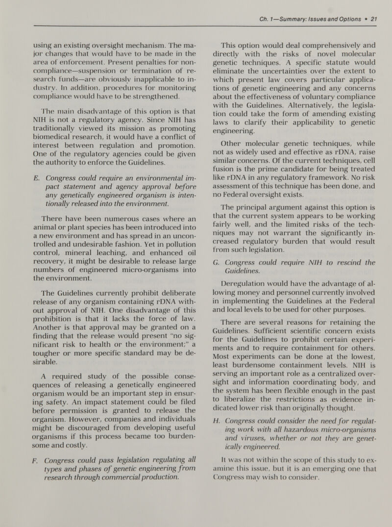 Ch.1—Summary: Issues and Options • 21 using an existing oversight mechanism. The ma¬ jor changes that would have to be made in the area of enforcement. Present penalties for non¬ compliance—suspension or termination of re¬ search funds—are obviously inapplicable to in¬ dustry. In addition, procedui'es for monitoring compliance would have to be strengthened. The main disadvantage of this option is that NIH is not a regulatory agency. Since NIH has traditionally viewed its mission as promoting biomedical research, it would have a conflict of interest between regulation and promotion. One of the regulatory agencies could be given the authority to enforce the Guidelines. E. Congress could require an environmental im¬ pact statement and agency approval before any genetically engineered organism is inten¬ tionally released into the environment. There have been numerous cases where an animal or plant species has been introduced into a new environment and has spread in an uncon¬ trolled and undesirable fashion. Yet in pollution control, mineral leaching, and enhanced oil recovery, it might be desirable to release large numbers of engineered micro-organisms into the environment. The Guidelines currently prohibit deliberate release of any organism containing rDNA with¬ out approval of NIH. One disadvantage of this prohibition is that it lacks the force of law. Another is that approval may be granted on a finding that the release would present no sig¬ nificant risk to health or the environment; a tougher or more specific standard may be de¬ sirable. A required study of the possible conse¬ quences of releasing a genetically engineered organism would be an important step in ensur¬ ing safety. An impact statement could be filed before permission is granted to release the organism. However, companies and individuals might be discouraged from developing useful organisms if this process became too burden¬ some and costly. F. Congress could pass legislation regulating all types and phases of genetic engineering from research through commercial production. This option would deal comprehensively and directly with the risks of novel molecular genetic techniques. A specific statute would eliminate the uncertainties over the extent to which present law covers particular applica¬ tions of genetic engineering and any concerns about the effectiveness of voluntary compliance with the Guidelines. Alternatively, the legisla¬ tion could take the form of amending existing laws to clarify their applicability to genetic engineering. Other molecular genetic techniques, while not as widely used and effective as rDNA, raise similar concerns. Of the current techniques, cell fusion is the prime candidate for being treated like rDNA in any regulatory framework. No risk assessment of this technique has been done, and no Federal oversight exists. The principal argument against this option is that the current system appears to be working fairly well, and the limited risks of the tech¬ niques may not warrant the significantly in¬ creased regulatory burden that would result from such legislation. G. Congress could require NIH to rescind the Guidelines. Deregulation would have the advantage of al¬ lowing money and personnel currently involved in implementing the Guidelines at the Federal and local levels to be used for other purposes. There are several reasons for retaining the Guidelines. Sufficient scientific concern exists for the Guidelines to prohibit certain experi¬ ments and to require containment for others. Most experiments can be done at the lowest, least burdensome containment levels. NIH is serving an important role as a centralized over¬ sight and information coordinating body, and the system has been flexible enough in the past to liberalize the restrictions as evidence in¬ dicated lower risk than originally thought. H. Congress could consider the need for regulat¬ ing work vi'ith all hazardous micro-organisms and viruses, whether or not they are genet¬ ically engineered. It was not within the scope of this study to ex¬ amine this issue, but it is an emerging one that Gongress may wish to consider.