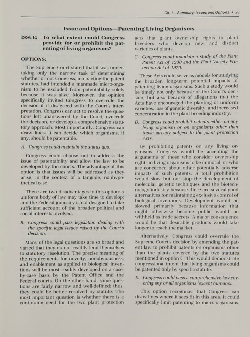 Ch. 1—Summary: Issues and Options • 23 Issue and Options—Patenting Living Organisms ISSUE: To what extent could Congress provide for or prohibit the pat¬ enting of living organisms? OPTIONS: The Supreme Cloiirt stated that it was under¬ taking only the narrow task of determining whether or not Congress, in enacting the patent statutes, had intended a manmade micro-orga¬ nism to be excluded from patentability solely because it was alive. Moreover, the opinion specifically invited Congress to overrule the decision if it disagreed with the Court's inter¬ pretation. Congress can act to resolve the ques¬ tions left unanswered by the Court, overrule the decision, or develop a comprehensive statu¬ tory approach. Most importantly, Congress can draw lines; it can decide which organisms, if any, should be patentable. A. Congress could maintain the status quo. Congress could choose not to address the issue of patentability and allow the law to be developed by the courts. The advantage of this option is that issues will be addressed as they arise, in the context of a tangible, nonhypo- thetical case. There are two disadvantages to this option: a uniform body of law may take time to develop; and the Federal judiciary is not designed to take sufficient account of the broader political and social interests involved. B. Congress could pass legislation dealing with the specific legal issues raised by the Court's decision. Many of the legal questions are so broad and varied that they do not readily lend themselves to statutory resolution. The precise meaning of the requirements for novelty, nonobviousness, and enablement as applied to biological inven¬ tions will be most readily developed on a case- by-case basis by the Patent Office and the Federal courts. On the other hand, some ques¬ tions are fairly narrow and well-defined; thus, they could be better resolved by statute. The most important question is whether there is a continuing need for the two plant protection acls that grant ownei'shij) rights to plant breeders who develop new and distinct x ai'ieties of plants. C. Congress could mandate a study of the Plant Patent Act of 1930 and the Plant Variety Pro¬ tection Act of 1970. These Acts could serve as models for studying the broader, long-term potential impacts of patenting living organisms. Such a study would be timely not only because of the Court's deci¬ sion, but also because of allegations that the Acts have encouraged the planting of uniform varieties, loss of genetic diversity, and increased concentration in the plant breeding industry. D. Congress could prohibit patents either on any living organism or on organisms other than those already subject to the plant protection Acts. By prohibiting patents on any living or¬ ganisms, Congress would be accepting the arguments of those who consider ownership rights in living organisms to be immoral, or who are concerned about other potentially adverse impacts of such patents. A total prohibition would slow but not stop the development of molecular genetic techniques and the biotech¬ nology industry because there are several good alternatives for maintaining exclusive control of biological inxentions. Development would be slowed primarily because infoi'mation that might otherwise become public would be withheld as trade secrets. A major consec|uence would be that desirable products would take longer to reach the market. Alternatively, Congress could oveirule the Supreme Court's decision by amending the pat¬ ent law to prohibit patents on organisms other than the plants covered by the two statutes mentioned in option C. This would demonstrate congressional intent that living organisms could be patented only by specific statute. E. Congress could pass a comprehensive law cov¬ ering any or all organisms (e}icept humans). This option recognizes that Congress can draw lines where it sees fit in this area. It could specifically limit patenting to micro-organisms,