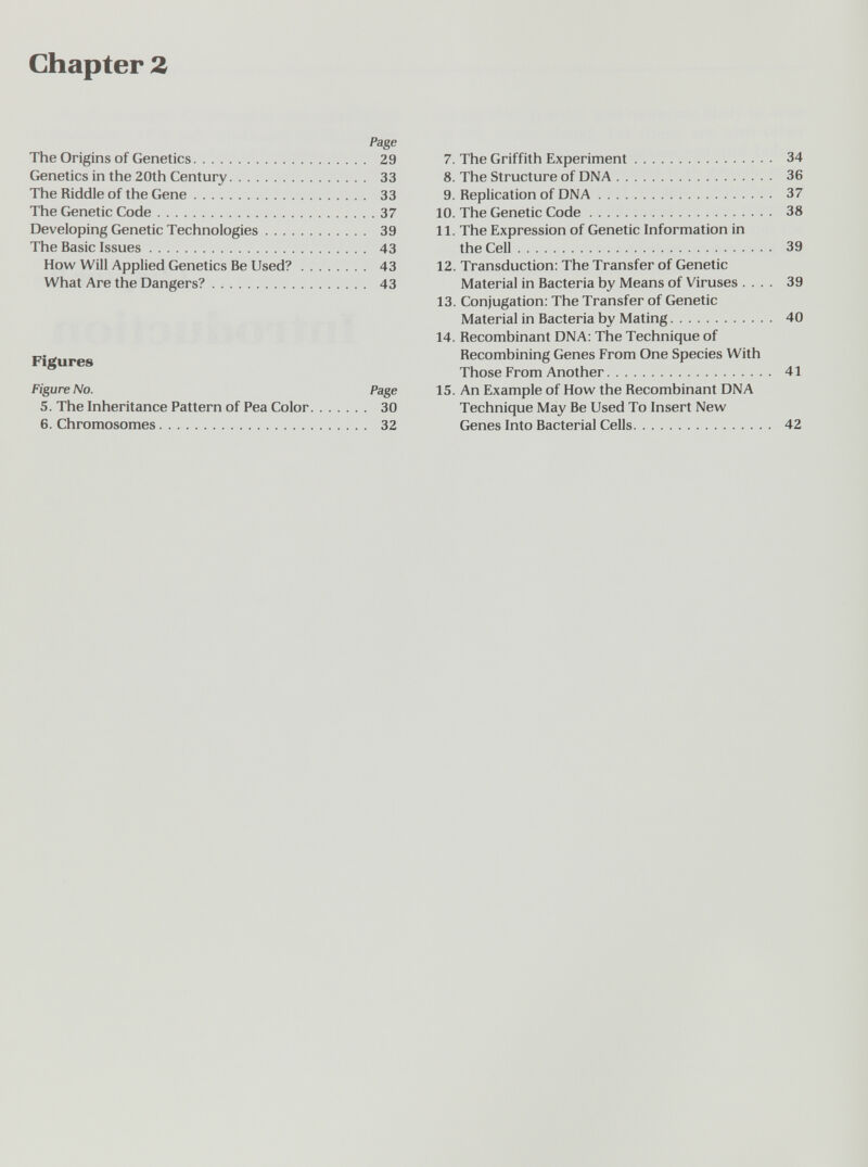 Chapter 2 Page The Origins of Genetics 29 Genetics in the 20th Century 33 The Riddle of the Gene 33 The Genetic Code 37 Developing Genetic Technologies 39 The Basic Issues 43 How Will Applied Genetics Be Used? 43 What Are the Dangers? 43 Figures Figure No. Page 5. The Inheritance Pattern of Pea Color 30 6. Chromosomes 32 7. The Griffith Experiment 34 8. The Structure of DNA 36 9. Replication of DNA 37 10. The Genetic Code 38 11. The Expression of Genetic Information in the Cell 39 12. Transduction: The Transfer of Genetic Material in Bacteria by Means of Viruses .... 39 13. Conjugation: The Transfer of Genetic Material in Bacteria by Mating 40 14. Recombinant DNA: The Technique of Recombining Genes From One Species With Those From Another 41 15. An Example of How the Recombinant DNA Technique May Be Used To Insert New Genes Into Bacterial Cells 42