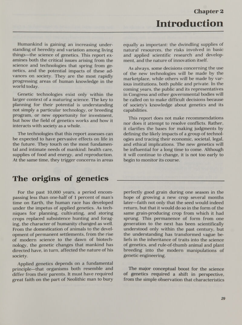 Chapter Z Introduction Humankind is gaining an increasing under¬ standing of heredity and variation among living things—the science of genetics. This report ex¬ amines both the critical issues arising from the science and technologies that spring from ge¬ netics, and the potential impacts of these ad¬ vances on society. They are the most rapidly progressing areas of human knowledge in the world today. Genetic technologies exist only within the larger context of a maturing science. The key to planning for their potential is understanding not simply a particular technology, or breeding program, or new opportunity for investment, but how the field of genetics works and how it interacts with society as a whole. The technologies that this report assesses can be expected to have pervasive effects on life in the future. They touch on the most fundamen¬ tal and intimate needs of mankind: health care, supplies of food and energy, and reproduction. At the same time, they trigger concerns in areas equally as important: the dwindling supplies of natural resources, the risks involved in basic and applied scientific research and develop¬ ment, and the nature of innovation itself. As always, some decisions concerning the use of the new technologies will be made by the marketplace, while others will be made by var¬ ious institutions, both public and private. In the coming years, the public and its representatives in Congress and other governmental bodies will be called on to make difficult decisions because of society's knowledge about genetics and its capabilities. This report does not make recommendations nor does it attempt to resolve conflicts. Rather, it clarifies the bases for making judgments by defining the likely impacts of a group of technol¬ ogies and tracing their economic, societal, legal, and ethical implications. The new genetics will be influential for a long time to come. Although it will continue to change, it is not too early to begin to monitor its course. The origins of genetics For the past 10,000 years, a period encom¬ passing less than one-half of 1 percent of man's time on Earth, the human race has developed under the impetus of applied genetics. As tech¬ niques for planning, cultivating, and storing crops replaced subsistence hunting and forag¬ ing, the character of humanity changed as well. From the domestication of animals to the devel¬ opment of permanent settlements, from the rise of modern science to the dawn of biotech¬ nology, the genetic changes that mankind has directed have, in turn, affected the nature of his society. Applied genetics depends on a fundamental principle—that organisms both resemble and differ from their parents. It must have required great faith on the part of Neolithic man to bury perfectly good grain during one season in the hope of growing a new crop several months later—faith not only that the seed would indeed return, but that it would do so in the form of the same grain-producing crop from which it had sprung. This permanence of form from one generation to the next has been scientifically understood only within the past century, but the understanding has transformed vague be¬ liefs in the inheritance of traits into the science of genetics, and rule-of-thumb animal and plant breeding into the modern manipulations of genetic engineering. The major conceptual boost for the science of genetics required a shift in perspective, from the simple observation that characteristics 29