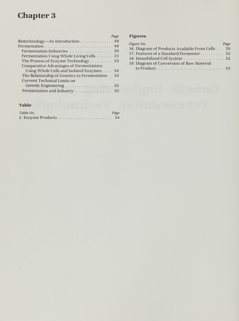 chapter 3 Page Biotechnology—An Introduction 49 Fermentation 49 Fermentation Industries 50 Fermentation Using Whole Living Cells 51 The Process of Enzyme Technology 53 Comparative Advantages of Fermentations Using Whole Cells and Isolated Enzymes.... 54 The Relationship of Genetics to Fermentation . 54 Current Technical Limits on Genetic Engineering 55 Fermentation and Industry 55 Table Table No. Page 2. Enzyme Products 54 Figures