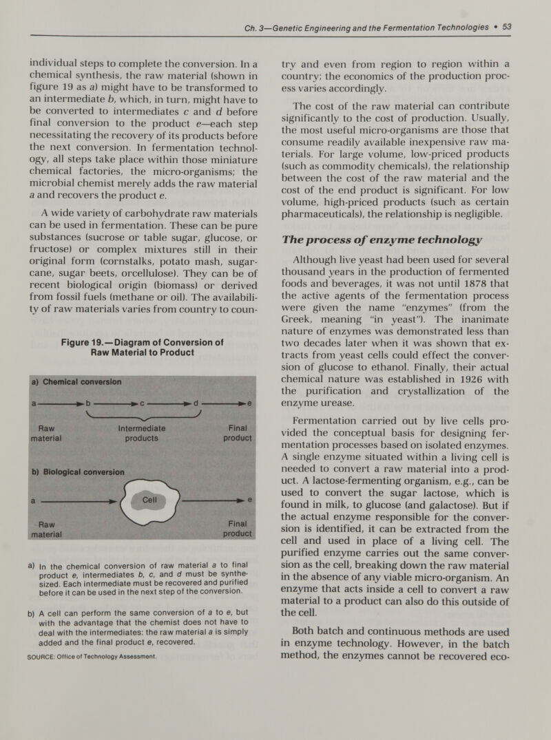 Ch. 3—Genetic Engineering and the Fermentation Technoiogies • 53 individual steps to complete the conversion. In a chemical synthesis, the raw material (shown in figure 19 as a) might have to be transformed to an intermediate b, which, in turn, might have to be converted to intermediates с and d before final conversion to the product e—each step necessitating the recovery of its products before the next conversion. In fermentation technol¬ ogy, all steps take place within those miniature chemical factories, the micro-organisms; the microbial chemist merely adds the raw material a and recovers the product e. A wide variety of carbohydrate raw materials can be used in fermentation. These can be pure substances (sucrose or table sugar, glucose, or fructose) or complex mixtures still in their original form (cornstalks, potato mash, sugar¬ cane, sugar beets, orcellulose). They can be of recent biological origin (biomass) or derived from fossil fuels (methane or oil). The availabili¬ ty of raw materials varies from country to coun- Figure 19.—Diagram of Conversion of Raw Material to Product a) In the chemical conversion of raw material a to final product e, intermediates b, c, and d must be synthe¬ sized. Each intermediate must be recovered and purified before it can be used in the next step of the conversion. b) A cell can perform the same conversion of a to e, but with the advantage that the chemist does not have to deal with the intermediates: the raw material a is simply added and the final product e, recovered. SOURCE: Office of Tecfinology Assessment. try and even from region to region within a country; the economics of the production proc¬ ess varies accordingly. The cost of the raw material can contribute significantly to the cost of production. Usually, the most useful micro-organisms are those that consume readily available inexpensive raw ma¬ terials. For large volume, low-priced products (such as commodity chemicals), the relationship between the cost of the raw material and the cost of the end product is significant. For low volume, high-priced products (such as certain pharmaceuticals), the relationship is negligible. The process of enzyme technology Although live yeast had been used for several thousand years in the production of fermented foods and beverages, it was not until 1878 that the active agents of the fermentation process were given the name enzymes (from the Greek, meaning in yeast). The inanimate nature of enzymes was demonstrated less than two decades later when it was shown that ex¬ tracts from yeast cells could effect the conver¬ sion of glucose to ethanol. Finally, their actual chemical nature was established in 1926 with the purification and crystallization of the enzyme urease. Fermentation carried out by live cells pro¬ vided the conceptual basis for designing fer¬ mentation processes based on isolated enzymes. A single enzyme situated within a living cell is needed to convert a raw material into a prod¬ uct. A lactose-fermenting organism, e.g., can be used to convert the sugar lactose, which is found in milk, to glucose (and galactose). But if the actual enzyme responsible for the conver¬ sion is identified, it can be extracted from the cell and used in place of a living cell. The purified enzyme carries out the same conver¬ sion as the cell, breaking down the raw material in the absence of any viable micro-organism. An enzyme that acts inside a cell to convert a raw material to a product can also do this outside of the cell. Both batch and continuous methods are used in enzyme technology. However, in the batch method, the enzymes cannot be recovered eco-