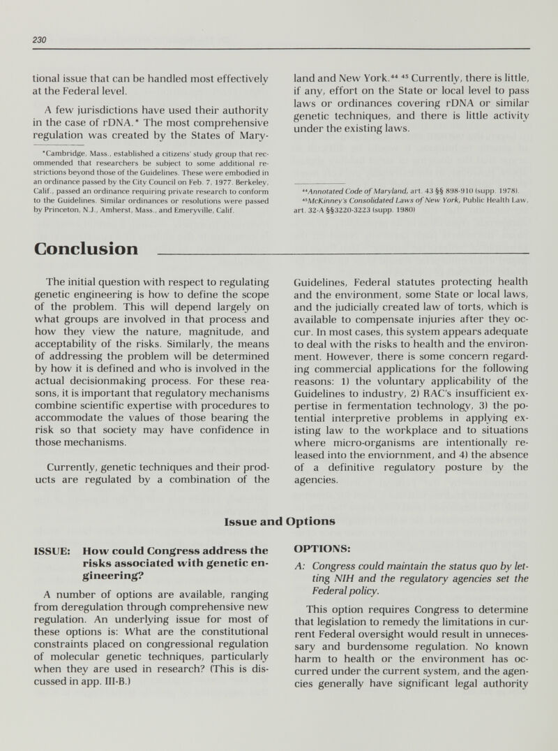 230 tional issue that can be handled most effectively at the Federal level. A few jurisdictions have used their authority in the case of rDNA.* The most comprehensive regulation was created by the States of Mary- •Cambridge, Mass., established a citizens' study group that rec¬ ommended that researchers be subject to some additional re¬ strictions beyond those of the Guidelines. These were embodied in an ordinance passed by the City Council on Feb. 7, 1977. Berkeley, Calif., passed an ordinance requiring private research to conform to the Guidelines. Similar ordinances or resolutions were passed by Princeton, N.J., Amherst, Mass., and Emeryville, Calif. land and New York/ Currently, there is little, if any, effort on the State or local level to pass laws or ordinances covering rDNA or similar genetic techniques, and there is little activity under the existing laws. Annotated Code of Maryland, art. 43 §§ 898-910 (supp. 1978). McKinney's Consolidated Laws of New York, Public Health Law, art. 32-A §§3220-3223 (supp. 1980) Conclusion  The initial question with respect to regulating genetic engineering is how to define the scope of the problem. This will depend largely on what groups are involved in that process and how they view the nature, magnitude, and acceptability of the risks. Similarly, the means of addressing the problem will be determined by how it is defined and who is involved in the actual decisionmaking process. For these rea¬ sons, it is important that regulatory mechanisms combine scientific expertise with procedures to accommodate the values of those bearing the risk so that society may have confidence in those mechanisms. Currently, genetic techniques and their prod¬ ucts are regulated by a combination of the Guidelines, Federal statutes protecting health and the environment, some State or local laws, and the judicially created law of torts, which is available to compensate injuries after they oc¬ cur. In most cases, this system appears adequate to deal with the risks to health and the environ¬ ment. However, there is some concern regard¬ ing commercial applications for the following reasons: 1) the voluntary applicability of the Guidelines to industry, 2) RAC's insufficient ex¬ pertise in fermentation technology, 3) the po¬ tential interpretive problems in applying ex¬ isting law to the workplace and to situations where micro-organisms are intentionally re¬ leased into the enviornment, and 4) the absence of a definitive regulatory posture by the agencies. Issue and Options ISSUE: How could Congress address the risks associated with genetic en¬ gineering? A number of options are available, ranging from deregulation through comprehensive new regulation. An underlying issue for most of these options is: What are the constitutional constraints placed on congressional regulation of molecular genetic techniques, particularly when they are used in research? (This is dis¬ cussed in app. III-B.) OPTIONS: A: Congress could maintain the status quo by let¬ ting NIH and the regulatory agencies set the Federal policy. This option requires Congress to determine that legislation to remedy the limitations in cur¬ rent Federal oversight would result in unneces¬ sary and burdensome regulation. No known harm to health or the environment has oc¬ curred under the current system, and the agen¬ cies generally have significant legal authority