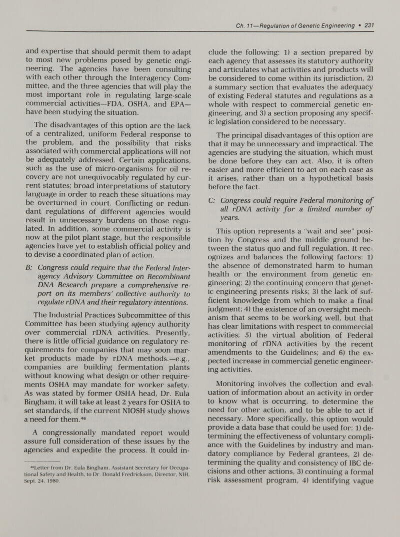 Ch. 11—Regulation of Genetic Engineering • 231 and expertise that should permit them to adapt to most new problems posed by genetic engi¬ neering. The agencies have been consulting with each other through the Interagency Com¬ mittee, and the three agencies that will play the most important role in regulating large-scale commercial activities—FDA, OSHA, and EPA— have been studying the situation. The disadvantages of this option are the lack of a centralized, uniform Federal response to the problem, and the possibility that risks associated with commercial applications will not be adequately addressed. Certain applications, such as the use of micro-organisms for oil re¬ covery are not unequivocably regulated by cur¬ rent statutes; broad interpretations of statutory language in order to reach these situations may be overturned in court. Conflicting or redun¬ dant regulations of different agencies would result in unnecessary burdens on those regu¬ lated. In addition, some commercial activity is now at the pilot plant stage, but the responsible agencies have yet to establish official policy and to devise a coordinated plan of action. B: Congress could require that the Federal Inter¬ agency Advisory Committee on Recombinant DNA Research prepare a comprehensive re¬ port on its members' collective authority to regulate rDNA and their regulatory intentions. The Industrial Practices Subcommittee of this Committee has been studying agency authority over commercial rDNA activities. Presently, there is little official guidance on regulatory re¬ quirements for companies that may soon mar¬ ket products made by rDNA methods.—e.g., companies are building fermentation plants without knowing what design or other require¬ ments OSHA may mandate for worker safety. As was stated by former OSHA head. Dr. Eula Bingham, it will take at least 2 years for OSHA to set standards, if the current NIOSH study shows a need for them.''® A congressionally mandated report would assure full consideration of these issues by the agencies and expedite the process. It could in- *'I,eII(!r troni IJi'. Kula Bingham, Assistant Secretary for Occupa¬ tional Safety and Health, to Dr. Donald Fredrickson, Director, NIH, Sept. 24, 1980. elude the following: 1) a section prepared by each agency that assesses its statutory authority and articulates what activities and products will be considered to come within its jurisdiction, 2) a summary section that evaluates the adequacy of existing Federal statutes and regulations as a whole with respect to commercial genetic en¬ gineering, and 3) a section proposing any specif¬ ic legislation considered to be necessary. The principal disadvantages of this option are that it may be unnecessary and impractical. The agencies are studying the situation, which must be done before they can act. Also, it is often easier and more efficient to act on each case as it arises, rather than on a hypothetical basis before the fact. C; Congress could require Federal monitoring of all rDNA activity for a limited number of years. This option represents a wait and see posi¬ tion by Congress and the middle ground be¬ tween the status quo and full regulation. It rec¬ ognizes and balances the following factors: 1) the absence of demonstrated harm to human health or the environment from genetic en¬ gineering; 2) the continuing concern that genet¬ ic engineering presents risks; 3) the lack of suf¬ ficient knowledge from which to make a final judgment; 4) the existence of an oversight mech¬ anism that seems to be working well, but that has clear limitations with respect to commercial activities; 5) the virtual abolition of Federal monitoring of rDNA activities by the recent amendments to the Guidelines; and 6) the ex¬ pected increase in commercial genetic engineer¬ ing activities. Monitoring involves the collection and eval¬ uation of information about an activity in order to know what is occurring, to determine the need for other action, and to be able to act if necessary. More specifically, this option would provide a data base that could be used for: 1) de¬ termining the effectiveness of voluntary compli¬ ance with the Guidelines by industry and man¬ datory compliance by Federal grantees, 2) de¬ termining the quality and consistency of IBC de¬ cisions and other actions, 3) continuing a formal risk assessment program, 4) identifying vague