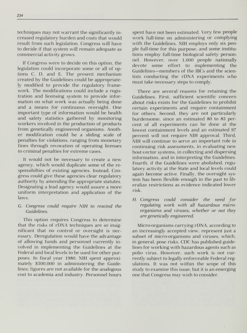 234 techniques may not warrant the significantly in¬ creased regulatory burden and costs that would result from such legislation. Congress will have to decide if that system will remain adequate as commercial activity grows. If Congress were to decide on this option, the legislation could incorporate some or all of op¬ tions C, D, and E. The present mechanism created by the Guidelines could be appropriate¬ ly modified to provide the regulatory frame¬ work. The modifications could include a regis¬ tration and licensing system to provide infor¬ mation on what work was actually being done and a means for continuous oversight. One important type of information would be health and safety statistics gathered by monitoring workers involved in the production of products from genetically engineered organisms. Anoth¬ er modification could be a sliding scale of penalties for violations, ranging from monetary fines through revocation of operating licenses to criminal penalties for extreme cases. It would not be necessary to create a new agency, which would duplicate some of the re- sponsibilties of existing agencies. Instead, Con¬ gress could give these agencies clear regulatory authority by amending the appropriate statutes. Designating a lead agency would assure a more uniform interpretation and application of the laws. G. Congress could require NIH to rescind the Guidelines. This option requires Congress to determine that the risks of rDNA techniques are so insig¬ nificant that no control or oversight is nec¬ essary. Deregulation would have the advantage of allowing funds and personnel currently in¬ volved in implementing the Guidelines at the Federal and local levels to be used for other pur¬ poses. In fiscal year 1980, NIH spent approxi¬ mately $500,000 in administering the Guide¬ lines; figures are not available for the analogous cost to academia and industry. Personnel hours spent have not been estimated. Very few people work full-time on administering or complying with the Guidelines. NIH employs only six peo¬ ple full-time for this purpose, and some institu¬ tions employ full-time biological safety person¬ nel. However, over 1,000 people nationally devote some effort to implementing the Guidelines—members of the IBCs and the scien¬ tists conducting the rDNA experiments who must take necessary steps to comply. There are several reasons for retaining the Guidelines. First, sufficient scientific concern about risks exists for the Guidelines to prohibit certain experiments and require containment for others. Second, they are not particularly burdensome, since an estimated 80 to 85 per¬ cent of all experiments can be done at the lowest containment levels and an estimated 97 percent will not require NIH approval. Third, NIH will continue to serve an important role in continuing risk assessments, in evaluating new host-vector systems, in collecting and dispersing information, and in interpreting the Guidelines. Fourth, if the Guidelines were abolished, regu¬ latory activity at the State and local levels could again become active. Finally, the oversight sys¬ tem has been flexible enough in the past to lib¬ eralize restrictions as evidence indicated lower risk. H. Congress could consider the need for regulating work with all hazardous micro¬ organisms and viruses, whether or not they are genetically engineered. Micro-organisms carrying rDNA, according to an increasingly accepted view, represent just a subset of micro-organisms and viruses, which, in general, pose risks. CDC has published guide¬ lines for working with hazardous agents such as polio virus. However, such work is not cur¬ rently subject to legally enforceable Federal reg¬ ulations. It was not within the scope of this study to examine this issue, but it is an emerging one that Congress may wish to consider.