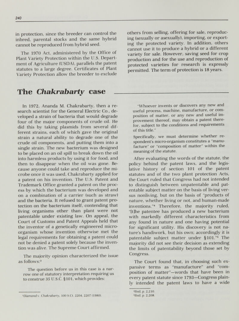 240 in protection, since the breeder can control the inbred, parental stocks and the same hybrid cannot be reproduced from hybrid seed. The 1970 Act, administered by the Office of Plant Variety Protection within the U.S. Depart¬ ment of Agriculture (USDA), parallels the patent statutes to a large degree. Certificates of Plant Variety Protection allow the breeder to exclude others from selling, offering for sale, reproduc¬ ing (sexually or asexually), importing, or export¬ ing the protected variety. In addition, others cannot use it to produce a hybrid or a different variety for sale. However, saving seed for crop production and for the use and reproduction of protected varieties for research is expressly permitted. The term of protection is 18 years. The Chakrabarty case In 1972, Ananda M. Chakrabarty, then a re¬ search scientist for the General Electric Co., de¬ veloped a strain of bacteria that would degrade four of the major components of crude oil. He did this by taking plasmids from several dif¬ ferent strains, each of which gave the original strain a natural ability to degrade one of the crude oil components, and putting them into a single strain. The new bacterium was designed to be placed on an oil spill to break down the oil into harmless products by using it for food, and then to disappear when the oil was gone. Be¬ cause anyone could take and reproduce the mi¬ crobe once it was used, Chakrabarty applied for a patent on his invention. The U.S. Patent and Trademark Office granted a patent on the proc¬ ess by which the bacterium was developed and on a combination of a carrier (such as straw) and the bacteria. It refused to grant patent pro¬ tection on the bacterium itself, contending that living organisms other than plant were not patentable under existing law. On appeal, the Court of Customs and Patent Appeals held that the inventor of a genetically engineered micro¬ organism whose invention otherwise met the legal requirements for obtaining a patent could not be denied a patent solely because the inven¬ tion was alive. The Supreme Court affirmed. The majority opinion characterized the issue as follows:^ The question before us in this case is a nar¬ row one of statutory interpretation requiring us to construe 35 U.S.C. §101, which provides: Whoever invents or discovers any new and useful process, machine, manufacture, or com¬ position of matter, or any new and useful im¬ provement thereof, may obtain a patent there¬ for, subject to the conditions and requirements of this title. Specifically, we must determine whether re¬ spondent's micro-organism constitutes a manu¬ facture or composition of matter within the meaning of the statute. After evaluating the words of the statute, the policy behind the patent laws, and the legis¬ lative history of section 101 of the patent statutes and of the two plant protection Acts, the Court ruled that Congress had not intended to distinguish between unpatentable and pat¬ entable subject matter on the basis of living ver¬ sus nonliving, but on the basis of products of nature, whether living or not, and human-made inventions.'* Therefore, the majority ruled, [tjhe patentee has produced a new bacterium with markedly different characteristics from any found in nature and one having potential for significant utility. His discovery is not na¬ ture's handiwork, but his own; accordingly it is patentable subject matter under §101.® The majority did not see their decision as extending the limits of patentability beyond those set by Congress. The Court found that, in choosing such ex¬ pansive terms as manufacture and com¬ position of matter—words that have been in every patent statute since 1793—Congress plain¬ ly intended the patent laws to have a wide 'Diamonds. Chakrabarty, 100 S.Ct. 2204, 2207 (1980). «Ibid, p. 2,210, Mbid, p. 2,208.