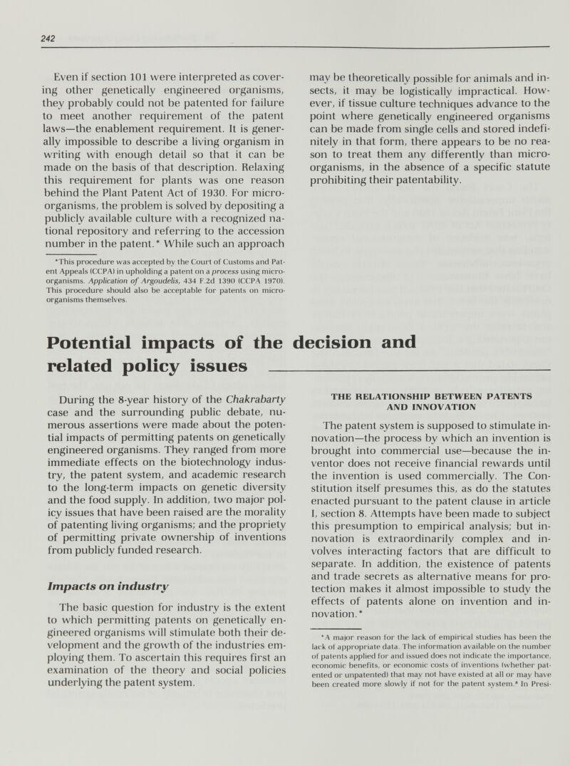 2Л2 Even if section 101 were interpreted as cover¬ ing other genetically engineered organisms, they probably could not be patented for failure to meet another requirement of the patent laws—the enablement requirement. It is gener¬ ally impossible to describe a living organism in writing with enough detail so that it can be made on the basis of that description. Relaxing this requirement for plants was one reason behind the Plant Patent Act of 1930. For micro¬ organisms, the problem is solved by depositing a publicly available culture with a recognized na¬ tional repository and referring to the accession number in the patent.* While such an approach •This procedure was accepted by the Court of Customs and Pat¬ ent Appeals (CCPA) in upholding a patent on a process using micro¬ organisms. Application of Argoudelis, 434 F.2d 1390 (CCPA 1970), This procedure should also be acceptable for patents on micro¬ organisms themselves. may be theoretically possible for animals and in¬ sects, it may be logistically impractical. How¬ ever, if tissue culture techniques advance to the point where genetically engineered organisms can be made from single cells and stored indefi¬ nitely in that form, there appears to be no rea¬ son to treat them any differently than micro¬ organisms, in the absence of a specific statute prohibiting their patentability. Potential impacts of the decision and related policy issues  During the 8-year history of the Chakrabarty case and the surrounding public debate, nu¬ merous assertions were made about the poten¬ tial impacts of permitting patents on genetically engineered organisms. They ranged from more immediate effects on the biotechnology indus¬ try, the patent system, and academic research to the long-term impacts on genetic diversity and the food supply. In addition, two major pol¬ icy issues that have been raised are the morality of patenting living organisms; and the propriety of permitting private ownership of inventions from publicly funded research. Impacts on industry The basic question for industry is the extent to which permitting patents on genetically en¬ gineered organisms will stimulate both their de¬ velopment and the growth of the industries em¬ ploying them. To ascertain this requires first an examination of the theory and social policies underlying the patent system. THE RELATIONSHIP BETWEEN PATENTS AND INNOVATION The patent system is supposed to stimulate in¬ novation—the process by which an invention is brought into commercial use—because the in¬ ventor does not receive financial rewards until the invention is used commercially. The Con¬ stitution itself presumes this, as do the statutes enacted pursuant to the patent clause in article I, section 8. Attempts have been made to subject this presumption to empirical analysis; but in¬ novation is extraordinarily complex and in¬ volves interacting factors that are difficult to separate. In addition, the existence of patents and trade secrets as alternative means for pro¬ tection makes it almost impossible to study the effects of patents alone on invention and in¬ novation.* 'A major reason for the lack of empirical studies has been the lack of appropriate data. The information available on the number of patents applied for and issued does not indicate the importance, economic benefits, or economic costs of inventions (whether pat¬ ented or unpatented) that may not have existed at all or may have been created more slowly if not for the patent system.' In Presi-