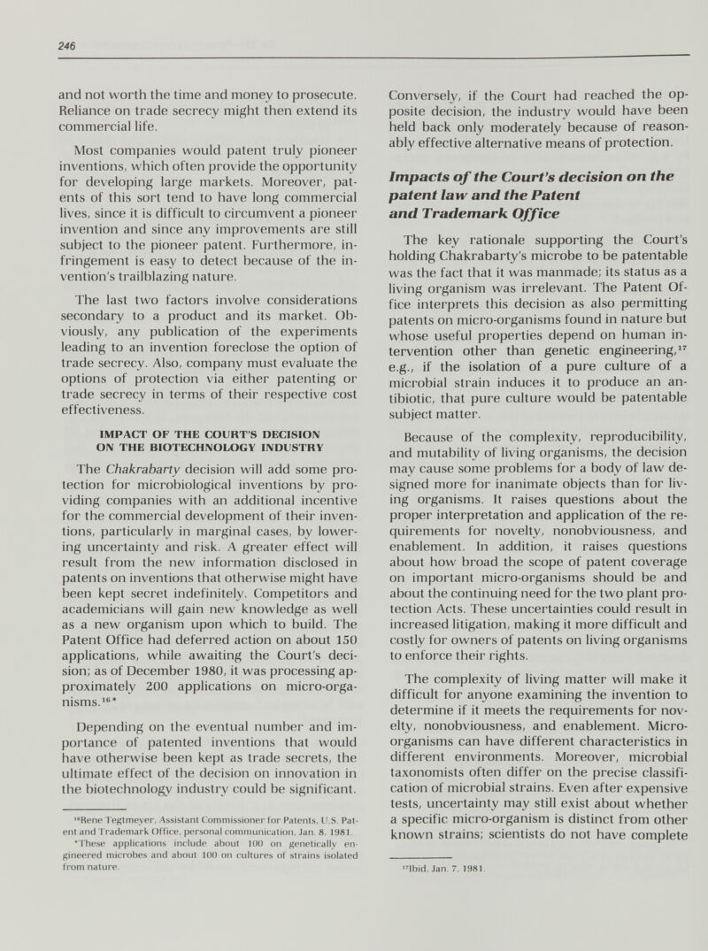 246 and not worth the time and money to prosecute. Reliance on trade secrecy might then extend its commercial life. Most companies would patent truly pioneer inventions, which often provide the opportunity for developing large markets. Moreover, pat¬ ents of this sort tend to have long commercial lives, since it is difficult to circumvent a pioneer invention and since any improvements are still subject to the pioneer patent. Furthermore, in¬ fringement is easy to detect because of the in¬ vention's trailblazing nature. The last two factors involve considerations secondary to a product and its market. Ob¬ viously, any publication of the experiments leading to an invention foreclose the option of trade secrecy. Also, company must evaluate the options of protection via either patenting or trade secrecy in terms of their respective cost effectiveness. IMPACT OF THE COURT'S DECISION ON THE BIOTECHNOLOGY INDUSTRY The Chakrabarty decision will add some pro¬ tection for microbiological inventions by pro¬ viding companies with an additional incentive for the commercial development of their inven¬ tions, particularly in marginal cases, by lower¬ ing uncertainty and risk. A greater effect will result from the new information disclosed in patents on inventions that otherwise might have been kept secret indefinitely. Competitors and academicians will gain new knowledge as well as a new organism upon which to build. The Patent Office had deferred action on about 150 applications, while awaiting the Court's deci¬ sion; as of December 1980, it was processing ap¬ proximately 200 applications on micro-orga¬ nisms.'®* Depending on the eventual number and im¬ portance of patented inventions that would have otherwise been kept as trade secrets, the ultimate effect of the decision on innovation in the biotechnology industry could be significant. Rene Tegtmeyer, Assistant Commissioner for Patents, U.S. Pat¬ ent and Trademark Office, personal communication, Jan. 8, 1981, •These applications include about 100 on genetically en¬ gineered microbes and about 100 on cultures of strains isolated from nature. Conversely, if the Court had reached the op¬ posite decision, the industry would have been held back only moderately because of reason¬ ably effective alternative means of protection. Impacts of the Court's decision on the patent law and the Patent and Trademark Office The key rationale supporting the Court's holding Chakrabarty's microbe to be patentable was the fact that it was manmade; its status as a living organism was irrelevant. The Patent Of¬ fice interprets this decision as also permitting patents on micro-organisms found in nature but whose useful properties depend on human in¬ tervention other than genetic engineering/^ e.g.; if the isolation of a pure culture of a microbial strain induces it to produce an an¬ tibiotic, that pure culture would be patentable subject matter. Because of the complexity, reproducibility, and mutability of living organisms, the decision may cause some problems for a body of law de¬ signed more for inanimate objects than for liv¬ ing organisms. It raises questions about the proper interpretation and application of the re¬ quirements for novelty, nonobviousness, and enablement. In addition, it raises questions about how broad the scope of patent coverage on important micro-organisms should be and about the continuing need for the two plant pro¬ tection Acts. These uncertainties could result in increased litigation, making it more difficult and costly for owners of patents on living organisms to enforce their rights. The complexity of living matter will make it difficult for anyone examining the invention to determine if it meets the requirements for nov¬ elty, nonobviousness, and enablement. Micro¬ organisms can have different characteristics in different environments. Moreover, microbial taxonomists often differ on the precise classifi¬ cation of microbial strains. Even after expensive tests, uncertainty may still exist about whether a specific micro-organism is distinct from other known strains; scientists do not have complete ■4bid, Jan. 7, 1981.