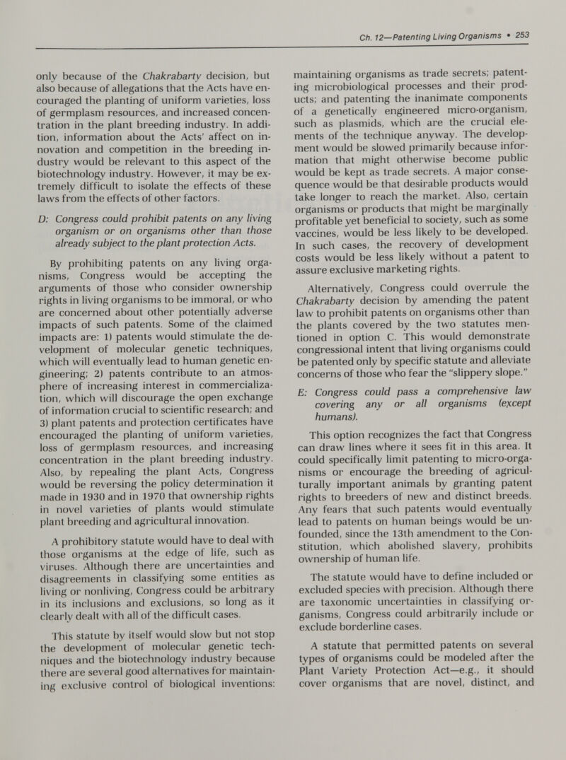 Ch. 12—Patenting Living Organisms • 253 only because of the Chakrabarty decision, but also because of allegations that the Acts have en¬ couraged the planting of uniform varieties, loss of germplasm resources, and increased concen¬ tration in the plant breeding industry. In addi¬ tion, information about the Acts' affect on in¬ novation and competition in the breeding in¬ dustry would be relevant to this aspect of the biotechnology industry. However, it may be ex¬ tremely difficult to isolate the effects of these laws from the effects of other factors. D: Congress could prohibit patents on any living organism or on organisms other than those already subject to the plant protection Acts. By prohibiting patents on any living orga¬ nisms, Congress would be accepting the arguments of those who consider ownership rights in living organisms to be immoral, or who are concerned about other potentially adverse impacts of such patents. Some of the claimed impacts are: 1) patents would stimulate the de¬ velopment of molecular genetic techniques, which will eventually lead to human genetic en¬ gineering; 2) patents contribute to an atmos¬ phere of increasing interest in commercializa¬ tion, which will discourage the open exchange of information crucial to scientific research; and 3) plant patents and protection certificates have encouraged the planting of uniform varieties, loss of germplasm resources, and increasing concentration in the plant breeding industry. Also, by repealing the plant Acts, Congress would be reversing the policy determination it made in 1930 and in 1970 that ownership rights in novel varieties of plants would stimulate plant breeding and agricultural innovation. A prohibitory statute would have to deal with those organisms at the edge of life, such as viruses. Although there are uncertainties and disagreements in classifying some entities as living or nonliving. Congress could be arbitrary in its inclusions and exclusions, so long as it clearly dealt with all of the difficult cases. This statute by itself would slow but not stop the development of molecular genetic tech¬ niques and the biotechnology industry because there are several good alternatives for maintain¬ ing exclusive control of biological inventions: maintaining organisms as trade secrets; patent¬ ing microbiological processes and their prod¬ ucts; and patenting the inanimate components of a genetically engineered micro-organism, such as plasmids, which are the crucial ele¬ ments of the technique anyway. The develop¬ ment would be slowed primarily because infor¬ mation that might otherwise become public would be kept as trade secrets. A major conse¬ quence would be that desirable products would take longer to reach the market. Also, certain organisms or products that might be marginally profitable yet beneficial to society, such as some vaccines, would be less likely to be developed. In such cases, the recovery of development costs would be less likely without a patent to assure exclusive marketing rights. Alternatively, Congress could overrule the Chakrabarty decision by amending the patent law to prohibit patents on organisms other than the plants covered by the two statutes men¬ tioned in option C. This would demonstrate congressional intent that living organisms could be patented only by specific statute and alleviate concerns of those who fear the slippery slope. E: Congress could pass a comprehensive law covering any or all organisms (except humans). This option recognizes the fact that Congress can draw lines where it sees fit in this area. It could specifically limit patenting to micro-orga¬ nisms or encourage the breeding of agricul¬ turally important animals by granting patent rights to breeders of new and distinct breeds. Any fears that such patents would eventually lead to patents on human beings would be un¬ founded, since the 13th amendment to the Con¬ stitution, which abolished slavery, prohibits ownership of human life. The statute would have to define included or excluded species with precision. Although there are taxonomic uncertainties in classifying or¬ ganisms, Congress could arbitrarily include or exclude borderline cases. A statute that permitted patents on several types of organisms could be modeled after the Plant Variety Protection Act—e.g., it should cover organisms that are novel, distinct, and