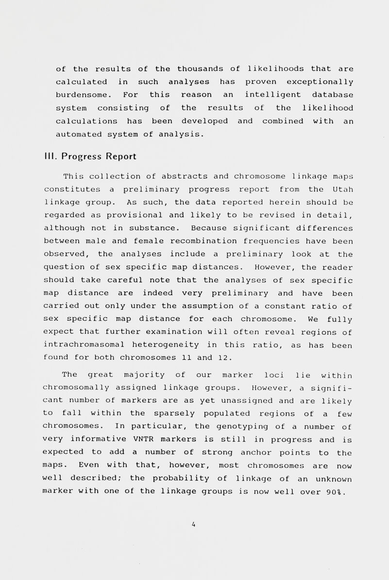 of the results of the thousands of likelihoods that are calculated in such analyses has proven exceptionally burdensome. For this reason an intelligent database system consisting of the results of the likelihood calculations has been developed and combined with an automated system of analysis. III. Progress Report This collection of abstracts and chromosome linkage maps constitutes a preliminary progress report from the Utah linkage group. As such, the data reported herein should be regarded as provisional and likely to be revised in detail, although not in substance. Because significant differences between male and female recombination frequencies have been observed, the analyses include a preliminary look at the question of sex specific map distances. However, the reader should take careful note that the analyses of sex specific map distance are indeed very preliminary and have been carried out only under the assumption of a constant ratio of sex specific map distance for each chromosome. We fully expect that further examination will often reveal regions of intrachromasomal heterogeneity in this ratio, as has been found for both chromosomes 11 and 12. The great majority of our marker loci lie within chromosomally assigned linkage groups. However, a signifi¬ cant number of markers are as yet unassigned and are likely to fall within the sparsely populated regions of a few chromosomes. In particular, the genotyping of a number of very informative VNTR markers is still in progress and is expected to add a number of strong anchor points to the maps. Even with that, however, most chromosomes are now well described; the probability of linkage of an unknown marker with one of the linkage groups is now well over 90%. A