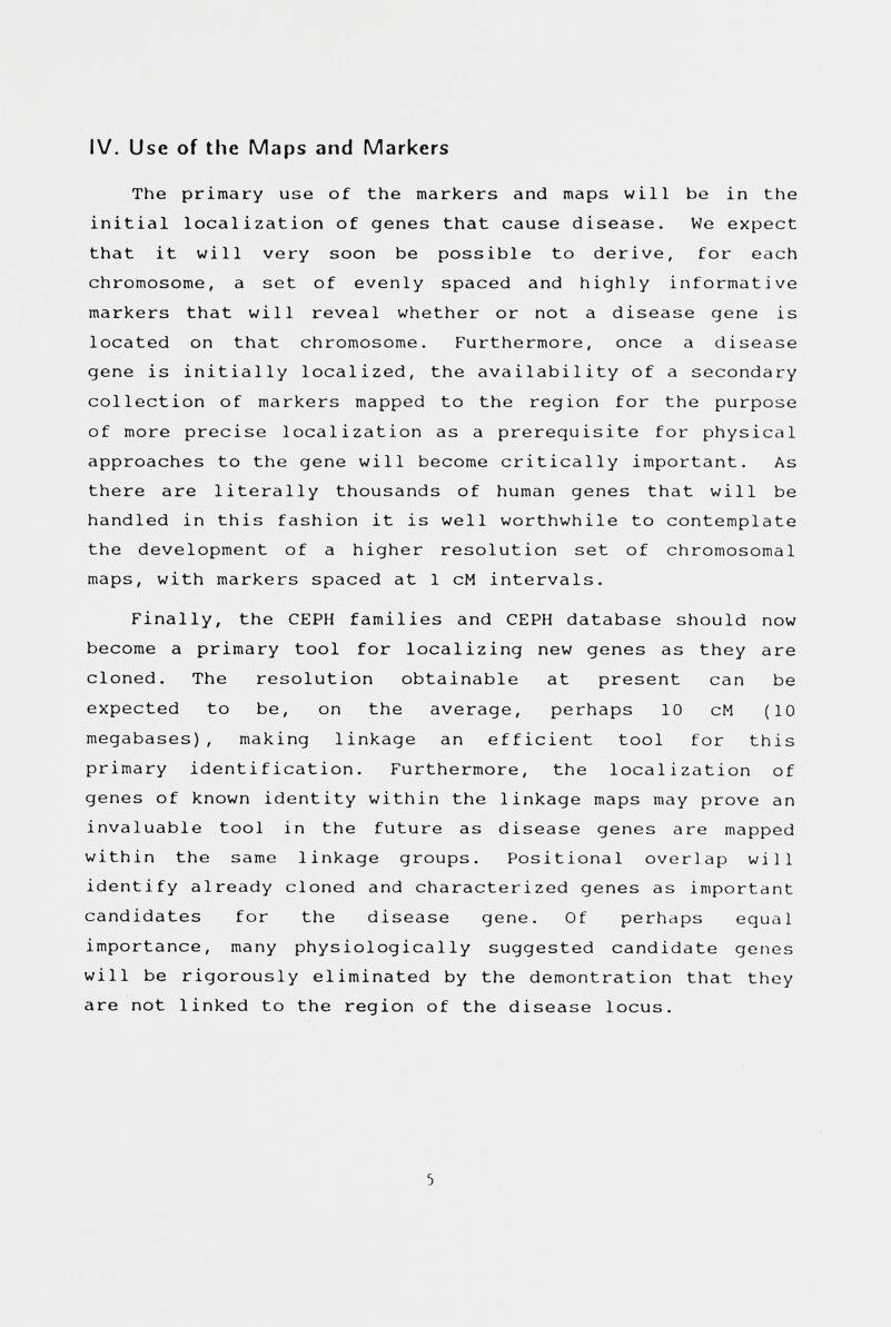 IV. Use of the Maps and Markers The primary use of the markers and maps will be in the initial localization of genes that cause disease. We expect that it will very soon be possible to derive, for each chromosome, a set of evenly spaced and highly informative markers that will reveal whether or not a disease gene is located on that chromosome. Furthermore, once a disease gene is initially localized, the availability of a secondary collection of markers mapped to the region for the purpose of more precise localization as a prerequisite for physical approaches to the gene will become critically important. As there are literally thousands of human genes that will be handled in this fashion it is well worthwhile to contemplate the development of a higher resolution set of chromosomal maps, with markers spaced at 1 cM intervals. Finally, the СЕРН families and СЕРН database should now become a primary tool for localizing new genes as they are cloned. The resolution obtainable at present can be expected to be, on the average, perhaps 10 cM (10 megabases), making linkage an efficient tool for this primary identification. Furthermore, the localization of genes of known identity within the linkage maps may prove an invaluable tool in the future as disease genes are mapped within the same linkage groups. Positional overlap will identify already cloned and characterized genes as important candidates for the disease gene. Of perhaps equal importance, many physiologically suggested candidate genes will be rigorously eliminated by the demontration that they are not linked to the region of the disease locus. 5