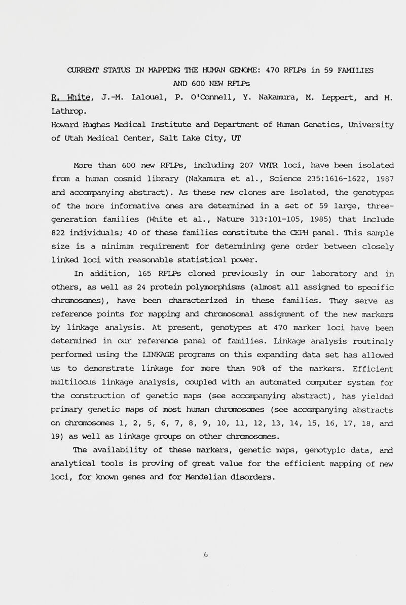 CURRENT STAIUS IN MAPPING THE HUMAN GENOME: 470 RFLPs in 59 FAMILIES AND 600 NEW RFLPs R. White. J.-M. lalouel, P. O'Connell, Y. Nakamura, M. Lej^jert, and M. Lathrop. Howard Hi^ies Mediceli Institute eind Department of Humcui Genetics, University of Utah Medical Center, Seilt 1лке City, UT More than 600 new RFLPs, including 207 VNTR loci, have been isolated from a human cosmid library (Nakamura et al., Science 235:1616-1622, 1987 and acccnpanying abstract) . As these new clones cire isolated, the gexiotypes of the more informative oms are determined in a set of 59 leirge, three- generation families (White et al.. Nature 313:101-105, 1985) that include 822 individuals; 40 of these families constitute the СЕРН peinel. This sample size is a minimum requirement for determining gene order between closely linked loci with recisonaible statisticeil pcwer. In addition, 165 RFLPs cloned previously in our laboratory eind in others, eis well eis 24 protein polymorphisms (cilmost all eissigned to specific chramoscmes), have been cheiracterized in these families. iViey serve cis reference points for mapping and chramoscsnal assignment of the new markers by linkage analysis. At present, genotypes at 470 meirker loci have been determined in our reference panel of families. Linkage cinalysis routinely performed using the LINKAGE programs on this expeinding data set has eillowed us to demonstrate linkage for more than 90% of the meirkers. Efficient multilocus linkage analysis, coupled with em automated conputer system for the construction of genetic maps (see accoipanying abstract), has yielded primary genetic maps of roost human chroiosanes (see accoipanyir^g abstracts on chrcmoscmes 1, 2, 5, 6, 7, 8, 9, 10, 11, 12, 13, 14, 15, 16, 17, 18, cind 19) eis well eis linkage groups on other chrxrooscmes. îhe availability of these meirkers, genetic maps, genotypic data, and analytical tools is proving of great value for the efficient mappirq of new loci, for known genes eind for Mendeliein disorders. ь