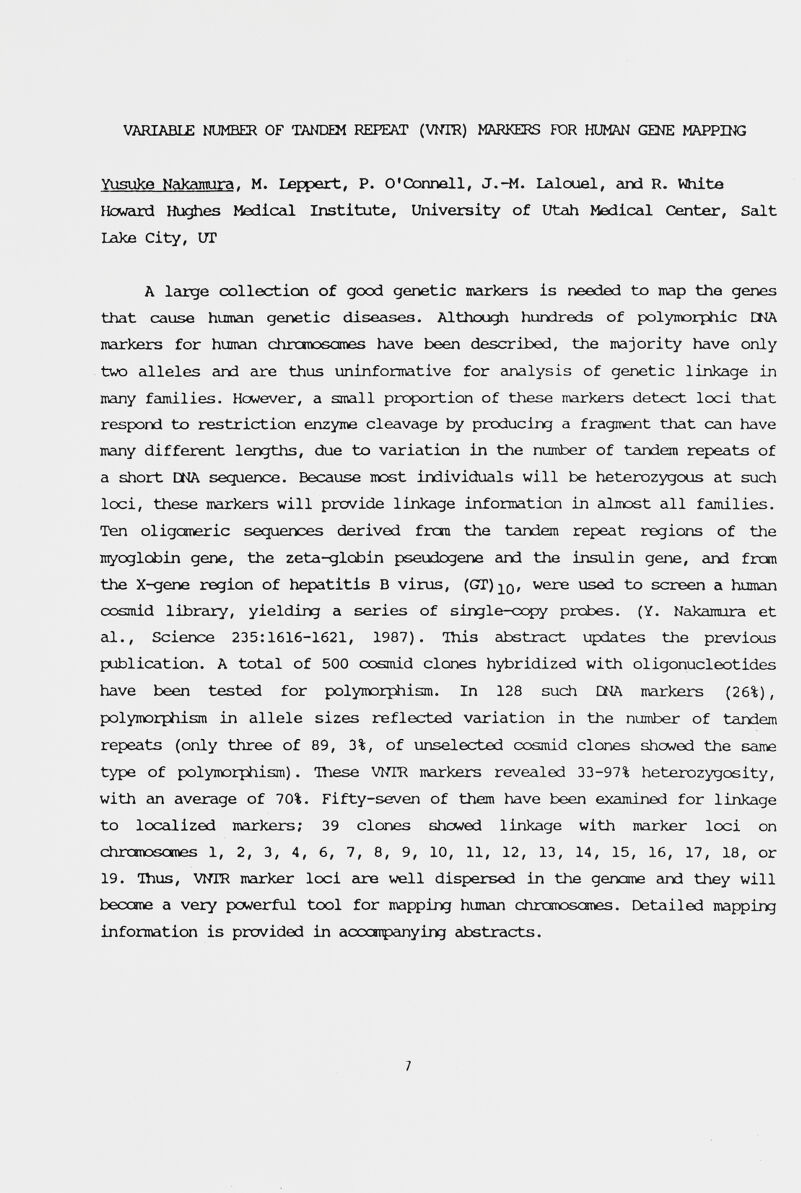 VARIABLE NUMBER OF TANDEM REPEAT (VNTR) MARKERS TOR HUMAN GENE MAPPING Yusuke Nakamira. M. Leppert, P. O'Connell, J.-M. Lalouel, гтсЗ R. White HowEird Hughes МесИсгй. Institute, University of Utah Medical Center, Sedt Lake City, UT A Icirge collection of good genetic narkers is needed to map the genes that cause humcin genetic diseases. Although hundreds of polymorphic CMA markers for humcin chrcmosomes have been described, the majority have only two cdleles eind are thus uninformative for analysis of genetic linkage in many families. Hcwever, a small proportion of these markers detect loci that respond to restriction enzyme cleavage by producing a fragment that сгш have meiny different lengths, due to vcuriation in the number of tandem repeats of a short DMA sequence. Because most individuals will be heterozygous at such loci, these markers will provide linkage information in almost all families. Ten oligcaneric sequences derived frou the tcindem repeat regions of the inyoglcbin gene, the zeta-glcbin pseudogene cind the insulin gene, arxi fron the X-gene region of hepatitis В virus, (GT)]^0' were used to screen a human cosmid libreiry, yielding a series of single-copy prcbes. (Y. Nakamura et eli.. Science 235:1616-1621, 1987). This abstract updates the previous publication. A total of 500 cosmid clones hybridized with oligonucleotides have been tested for polymorphism. In 128 such ША mcirkers (26%), polymorphism in allele sizes reflected variation in the number of tandem repeats (only three of 89, 3%, of unselected cosmid clones showed the same type of polymorphism). These WTR markers revealed 33-97% heterozygosity, with an average of 70%. Fifty-seven of them have been examined for linkage to loccilized mcurkers; 39 clones shewed linkage with mcirker loci on chrcBioscnves 1, 2, 3, 4, 6, 7, 8, 9, 10, 11, 12, 13, 14, 15, 16, 17, 18, or 19. Thus, WTR mcirker loci are well dispersed in the genome and they will become a very powerful tool for mapping humein chromrosanes. Detailed mapping information is provided in accatpcinying abstracts. 7