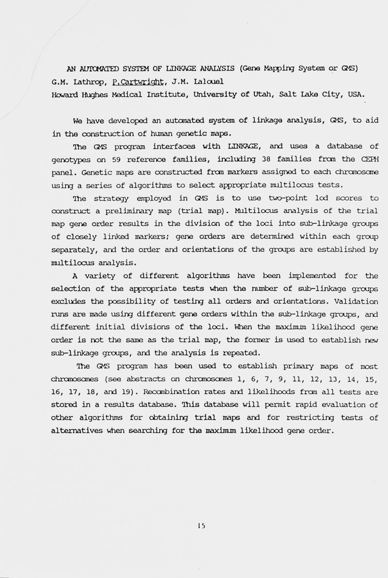 AN AUTOMATED SYSTEM OF LINKAGE ANAIATSIS (Gene Mapping System or GMS) G.M. Lathrc^, P.Cartwriqht. J.M. Lalouel Howeird Hughes Mediceli Institute, University of Utah, Seilt Lake City, USA. We have developed an autcraated system of linkage 2in2ilysis, GMS, to aid in the exinstruction of humein genetic maps. ■Ше GMS program interfaces with LINKAGE, cind uses a databeise of genotypes on 59 reference femiilies, including 38 families fron the СЕШ panel. Genetic maps are constructed fron markers eissigned to each chrcgnosame using a series of algorithms to select apprc^riate multilocus tests. Hie strategy enployed in GMS is to use two-point led scores to construct a preliminary map (tried map). Multilocus einalysis of the trial map gene order results in the division of the loci into sub-linkage groups of closely linked mcirkers; gene orders are determined within each group sepeurately, and the order and orientations of the groups are established by multilocus analysis. A variety of different eilgorithms have been inplemented for the selection of the appropriate tests vAien the number of sub-linkage groups excludes the possibility of testing all orders eind orientations. Validation runs eire made using different gene orders within the sub-linkage groups, and different initial divisions of the loci. When the maximum likelihood gene order is not the scime cis the triad map, the former is used to establish new sub-linkage grotçs, eind the einadysis is repeated. The GMS program h2is been used to establish primairy maps of nost chrcTODsames (see eibstracts on chrcmasones 1, 6, 7, 9, 11, 12, 13, 14, 15, 16, 17, 18, emd 19) . Recoibination rates eind likelihoods frcm all tests are stored in a results databeise. This database will permit rapid evaduation of other algorithms for obtaining triad maps eind for restricting tests of edtematives when seeirching for the maxijnura liJcelihood gene order. 13