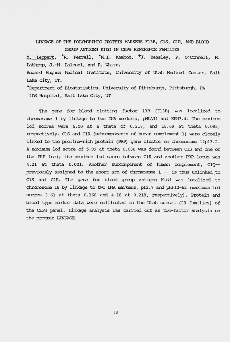 LINKAGE OF THE TOKflClRFHIC ШЛЕШ MARKERS F13B, CIS, CIR, AND BIJDOD GROUP AÎTnGQI KIDD IN СЕШ REFERENCE FAMIUffiS M. Leppert. *R. Farrell, *M.I. Kamboh, Beasley, P. O'Connell, M. Lathrcp, J.44. lalcxiel, find R. White. Hcward Mediceli Institute, University of Utah Mediceli Center, Seilt Lake City, UT. *Depcirtment of Biostatistics, University of Pittsburgh, Pittsburgh, PA hLDS Hospital, Salt Lake City, UT The gene for blood clotting factor 13B (F13B) was loccilized to chronoscraa 1 by linkage to tvsra CHA markers, pMLAJl eind EKH7.4. Ihe maiximuni lod scores were 6.00 at a theta of 0.217, cind 18.69 at theta 0.088, respectively. CIS eind СШ (subccnponents of human canplement 1) were closely linked to the proline-rich protein (ШР) gene cluster on chrotoscme 12pl3.2. A maxiïïatm lod score of 5.99 at theta 0.038 vas found between CIS cind one of the FRP loci; the itaximim lod score between CIR eind einother ГОР. locus was 4.21 at theta 0.001. Another subccîrponent of human coiplement, C1C2— previously eissigned to the short arm of chrcnoscine 1 — is thus unlinked to CIS and CIR. The gene for blood grcxip eintigen Kidd was loccilized to chramoscme 18 by linJcage to two HCV meirkers, pL2.7 and pHF12-62 (maiximum lod scores 3.61 at theta 0.168 eind 4.18 at 0.218, respectively). Protein eind blood type mctrker data were colllected on the Utah subset (29 families) of the ŒIFH pcinel. Linkage einalysis weis ceunried out eis two-factor eineilysis on the program LINKAGE. 18