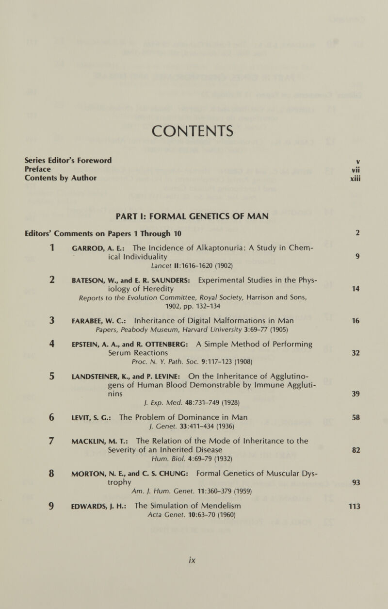 CONTENTS Series Editor's Foreword v Preface vii Contents by Author xiii PART I: FORMAL GENETICS OF MAN Editors' Comments on Papers 1 Through 10 2 1 CARROD, A. E.: The Incidence of Alkaptonuria: A Study in Chem¬ ical Individuality 9 Lancet 11:1616-1620 (1902) 2 BATESON, W., and E. R. SAUNDERS: Experimental Studies in the Phyis- iology of Heredity 14 Reports to the Evolution Committee, Royal Society, Harrison and Sons, 1902, pp. 132-134 3 FARABEE, W. C: Inheritance of Digital Malformations in Man 16 Papers, Peabody Museum, Harvard University 3:69-77 (1905) 4 EPSTEIN, A. A., and R. OTTENBERG: A Simple Method of Performing Serum Reactions 32 Proc. N. Y. Path. Soc. 9:117-123 (1908) 5 LANDSTEINER, K., and P. LEVINE: On the Inheritance of Agglutino¬ gens of Human Blood Demonstrable by Immune Aggluti¬ nins 39 J. Exp. Med. 48:731-749 (1928) 6 LEVIT, S. C.: The Problem of Dominance in Man 58 ). Genet. 33:411-434 (1936) 7 MACKLIN, M. T.: The Relation of the Mode of Inheritance to the Severity of an Inherited Disease 82 Hum. Biol. 4:69-79 (1932) 8 MORTON, N. E., and C. S. CHUNG: Formal Genetics of Muscular Dys¬ trophy 93 Am. ). Hum. Genet. 11:360-379 (1959) 9 EDWARDS, J. H.: The Simulation of Mendelism 113 Acta Cenei. 10:63-70 (1960) IX