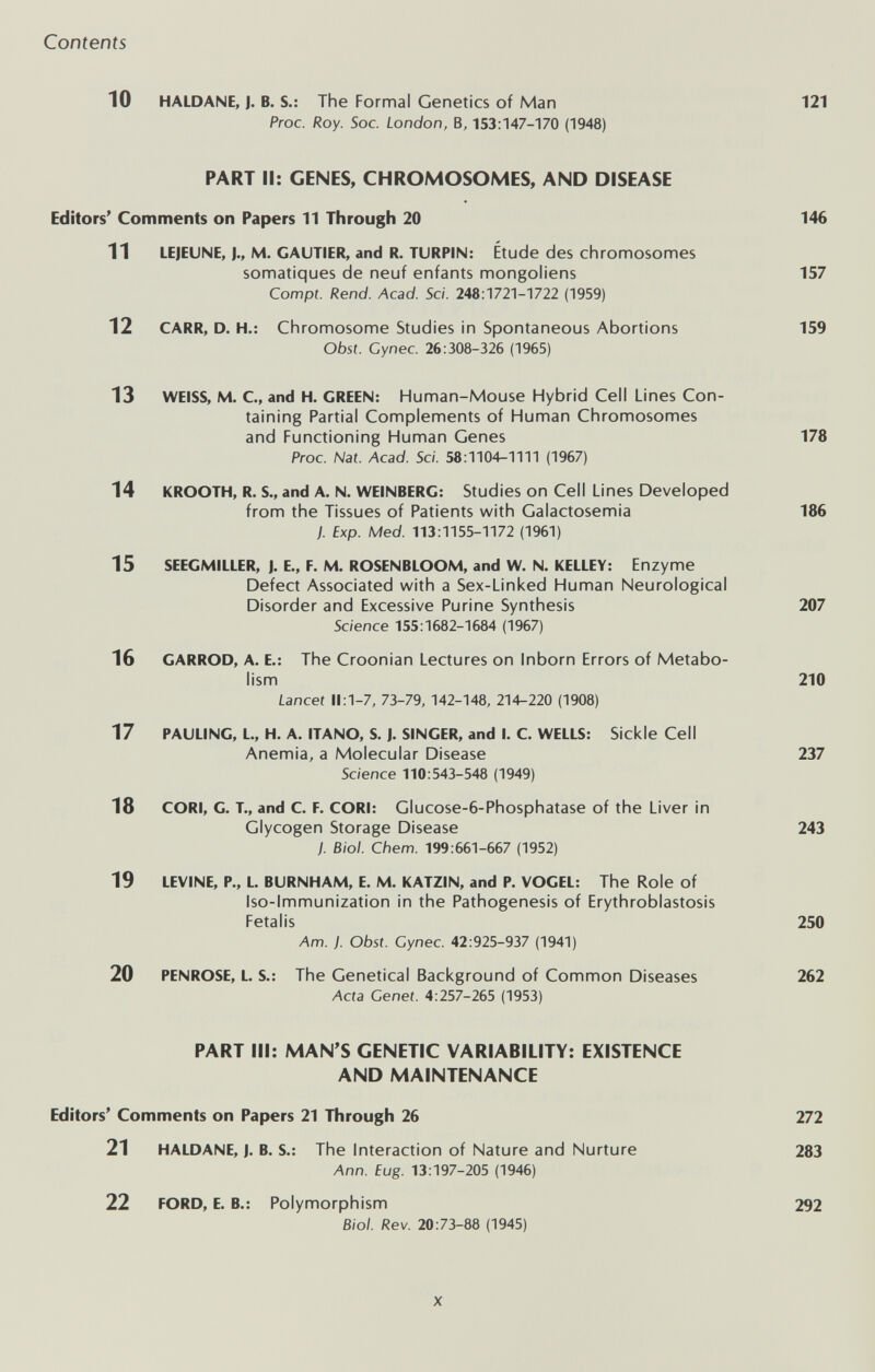 Contents 10 HALDANE, J. B. S.: The Formal Genetics of Man 121 Proc. Roy. Soc. London, B, 153:147-170 (1948) PART II: GENES, CHROMOSOMES, AND DISEASE Editors' Comments on Papers 11 Through 20 146 11 LEJEUNE, I., M. GAUTIER, and R. TURPIN: Étude des chronnosomes somatiques de neuf enfants mongoliens 157 Compt. Rend. Acad. Sci. 248:1721-1722 (1959) 12 CARR, D. H.: Chromosome Studies in Spontaneous Abortions 159 Obst. Cynec. 26:308-326 (1965) 13 WEISS, M. С, and H. GREEN: Human-Mouse Hybrid Cell Lines Con¬ taining Partial Complements of Human Chromosomes and Functioning Human Genes 178 Proc. Nat. Acad. Sci. 58:1104-1111 (1967) 14 KROOTH, R. S., and A. N. WEINBERG: Studies on Cell Lines Developed from the Tissues of Patients with Galactosemia 186 ). Exp. Med. 113:1155-1172 (1961) 15 SEEGMILLER, J. E., F. M. ROSENBLOOM, and W. N. KELLEY: Enzyme Defect Associated with a Sex-Linked Human Neurological Disorder and Excessive Purine Synthesis 207 Science 155:1682-1684 (1967) 16 GARROD, A. E.: The Croonian Lectures on Inborn Errors of Metabo¬ lism 210 Lancet 11:1-7, 73-79, 142-148, 214-220 (1908) 17 PAULING, L., H. A. ITANO, S. J. SINGER, and I. С WELLS: Sickle Cell Anemia, a Molecular Disease 237 Science 110:543-548 (1949) 18 CORI, G. T., and С. F. CORI: Glucose-6-Phosphatase of the Liver in Glycogen Storage Disease 243 J. Biol. Chem. 199:661-667 (1952) 19 LEVINE, P., L. BURNHAM, E. M. KATZIN, and P. VOGEL: The Role of Iso-lmmunization in the Pathogenesis of Erythroblastosis Fetalis 250 Am. ). Obst. Gynec. 42:925-937 (1941) 20 PENROSE, L. S.: The Genetical Background of Common Diseases 262 Acta Genet. 4:257-265 (1953) PART III: MAN'S GENETIC VARIABILITY: EXISTENCE AND MAINTENANCE Editors' Comments on Papers 21 Through 26 272 21 HALDANE, J. B. S.: The Interaction of Nature and Nurture 283 Ann. fug. 13:197-205 (1946) 22 FORD, E. В.: Polymorphism 292 Biol. Rev. 20:73-88 (1945) X