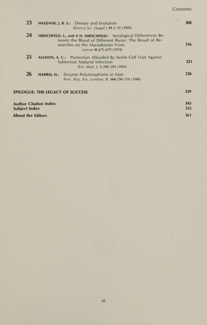 23 HALDANE, J. В. S.: Disease and Evolution Ricerca Sci. (Suppl.) 19:3-10 (1949) 24 HIRSCHFELD, L, and A H. HIRSCHFELD: Serological Differences Be¬ tween the Blood of Different Races: The Result of Re¬ searches on the Macedonian Front Lancet 11:675-679 (1919) 25 ALLISON, A. C.: Protection Afforded By Sickle-Cell Trait Against Subtertian Malarial Infection Brit. Med. j. 1:290-294 (1954) 26 HARRIS, H.: Enzyme Polymorphisms in Man Proc. Roy. Soc. London, B, 164:298-310 (1966) EPILOGUE: THE LEGACY OF SUCCESS Author Citation Index Subject Index About the Editors xi