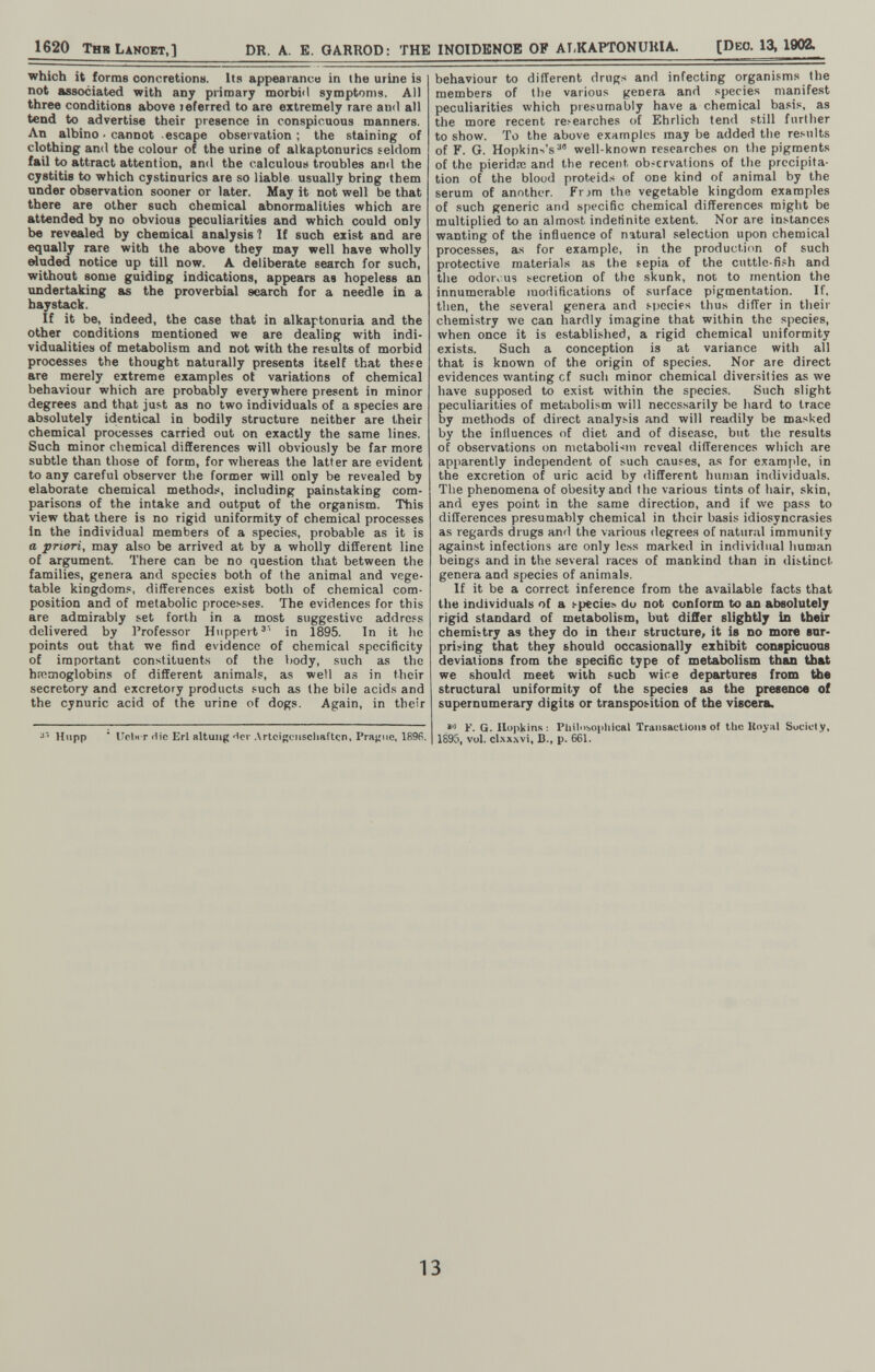 1620 Тнв Lancet,] DR. A. E. GARROD: THE INCIDENCE OP at,KAPT0NUU1A. [Deo. 13, 1902. which it forms concretiona. Its appearance in the urine is not associated with any primary morbiil symptoms. All three conditions above leferred to are extremely rare and all tend to advertise their presence in conspicuous manners. An albino ■ cannot escape observation; the staining of clothing and the colour of the urine of alkaptonurics seldom fail to attract attention, and the calculous troubles and the cystitis to which cystinurics are so liable usually bring them under observation sooner or later. May it not well be that there are other such chemical abnormalities which are attended by no obvious peculiarities and which could only be revealed by chemical analysis ? If such exist and are equally rare with the above they may well have wholly eluded notice up till now. A deliberate search for such, without some guiding indications, appears as hopeless an undertaking as the proverbial search for a needle in a haystack. If it be, indeed, the case that in alkaptonuria and the other conditions mentioned we are dealing with indi¬ vidualities of metabolism and not with the results of morbid processes the thought naturally presents itself that these are merely extreme examples ot variations of chemical behaviour which are probably everywhere present in minor degrees and that just as no two individuals of a species are absolutely identical in bodily structure neither are their chemical processes carried out on exactly the same lines. Such minor chemical differences will obviously be far more subtle than those of form, for whereas the latter are evident to any careful observer the former will only be revealed by elaborate chemical method.«, including painstaking com¬ parisons of the intake and output of the organism. This view that there is no rigid uniformity of chemical processes in the individual members of a species, probable as it is a priori, may also be arrived at by a wholly different line of argument. There can be no question that between the families, genera and species both of the animal and vege¬ table kingdoms, differences exist both of chemical com¬ position and of metabolic processes. The evidences for this are admirably set forth in a most suggestive address delivered by Professor Huppert'' in 1895. In it he points out that we find evidence of chemical specificity of important constituent.s of the body, such as the hroaioglobins of different animals, as weil as in their secretory and excretory products such as the bile acids and the cynuric acid of the urine of dogs. Again, in their ■>'' Hupp ' Uc.biT die Erl altung'Ici-.Vrlcigciiscliaftçn, Prajjiie, 1896. behaviour to different drugs and infecting organisms the members of the various genera and species manifest peculiarities which presumably have a chemical basis, as the more recent researches of Ehrlich tend still further to show. To the above examples may be added the results of F. G. Hopkin'-'s^ well-known researches on the pigments of the pieridas and the recent observations of the precipita¬ tion of the blood proteid.s of one kind of animal by the serum of another. Frjm the vegetable kingdom examples of such generic and specific chemical differences might be multiplied to an almost indefinite extent. Nor are instances wanting of the influence of natural selection upon chemical processes, a.s for example, in the production of such protective materials as the tepia of the cuttle-fish and the odoro us secretion of the skunk, not to mention the innumerable modifications of surface pigmentation. If, then, the several genera and species thu.s differ in their chemistry we can hardly imagine that within the species, when once it is establislied, a rigid chemical uniformity exists. Such a conception is at variance with all that is known of the origin of species. Nor are direct evidences wanting of such minor chemical diver.<ilies as we have supposed to exist within the species. Such slight peculiarities of metiibolism will necessarily be hard to trace by methods of direct analysis and will readily be masked by the influences of diet and of disease, but the results of observations on metabolism reveal differences which are apparently independent of such causes, as for examjile, in the excretion of uric acid by different human individuals. The phenomena of obesity and the various tints of hair, skin, and eyes point in the same direction, and if we pass to differences presumably chemical in their basis idiosyncrasies as regards drugs and the various degree.s of natural immunity against infections are only less marked in individual human beings and in the several races of mankind than in distinct genera and species of animals. If it be a correct inference from the available facts that the individuals of a specie> du not conform to an absolutely rigid standard of metabolism, but diSer slightly In their chemistry as they do in their structure, it is no more sur¬ prising that they should occasionally exhibit conspicuous deviations from the specific type of metabolism than that we should meet with such wie e departures from the structural uniformity of the species as the presence of supernumerary digits or transposition of the viscera. F. G. Hopkins : Pliilubopliical Transactions of the Itoyiil Suciely, I 1895, vol. cl.xx.wi. В., p. 661. 13