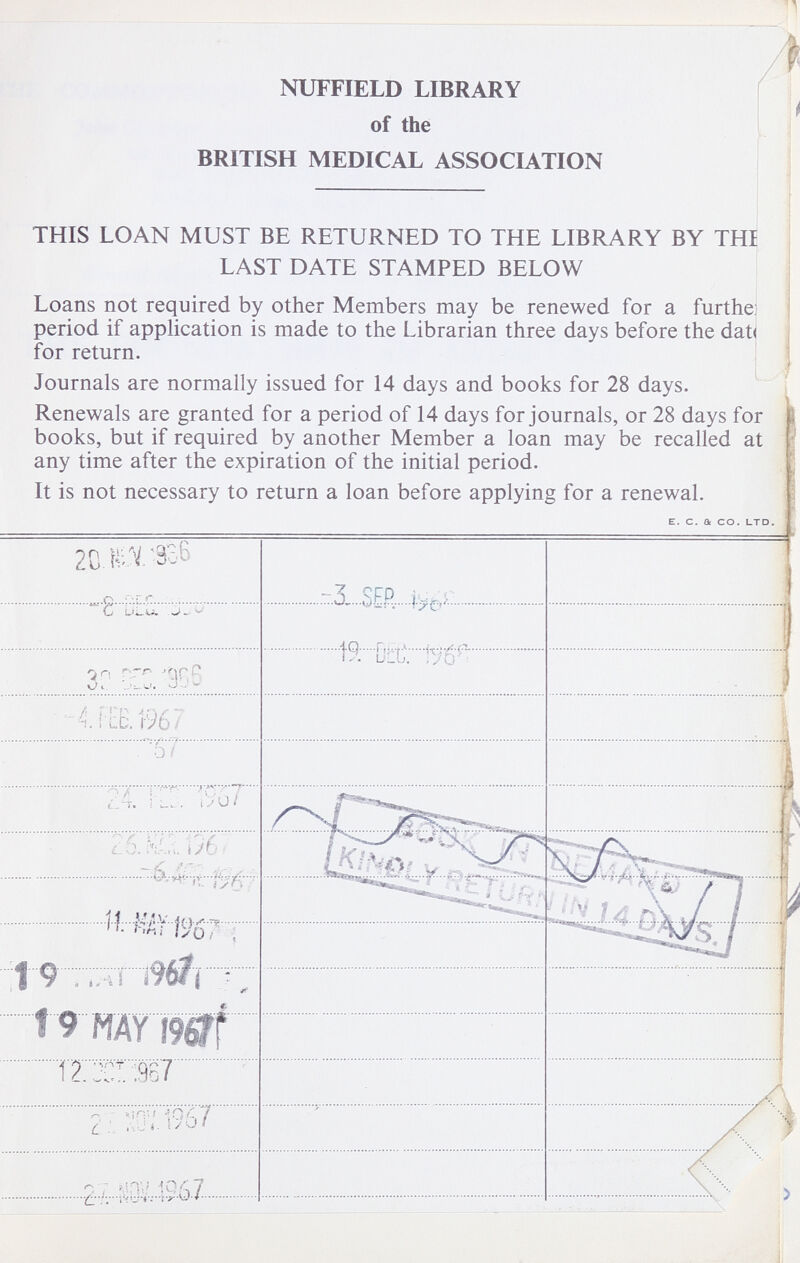 NUFFIELD LIBRARY of the BRITISH MEDICAL ASSOCIATION THIS LOAN MUST BE RETURNED TO THE LIBRARY BY THI LAST DATE STAMPED BELOW Loans not required by other Members may be renewed for a furthe] period if application is made to the Librarian three days before the dat< for return. Journals are normally issued for 14 days and books for 28 days. Renewals are granted for a period of 14 days for journals, or 28 days for books, but if required by another Member a loan may be recalled at any time after the expiration of the initial period.