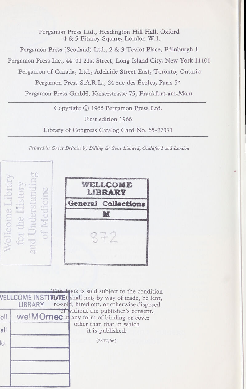 Pergamon Press Ltd., Headington Hill Hall, Oxford 4 & 5 Fitzroy Square, London W.l. Pergamon Press (Scotland) Ltd., 2 & 3 Teviot Place, Edinburgh 1 Pergamon Press Inc., 44-01 21st Street, Long Island City, New York 11101 Pergamon of Canada, Ltd., Adelaide Street East, Toronto, Ontario Pergamon Press S.A.R.L., 24 rue des Écoles, Paris 5® Pergamon Press GmbH, Kaiserstrasse 75, Frankfurt-am-Main Copyright © 1966 Pergamon Press Ltd. First edition 1966 Library of Congress Catalog Card No. 65-27371 Printed in Great Britain by Billing & Sons Limitedy Guildford and London еЗ О ^ OQ « pH S ^ о ^ s > 'd Cd П 0) p I ' 1«^ Í I « ^ 0) QJ -d с ^ о •о e cd WELLCOütE Generai Collections VELLCOME INSTITI LIBRARY re ■sol i oll. welMOmec all lo. iXlùfaJicok is sold subject to the condition shall not, by way of trade, be lent, , hired out, or otherwise disposed /ithout the publisher's consent, any form of binding or cover other than that in which it is published. 11 (2312/66)