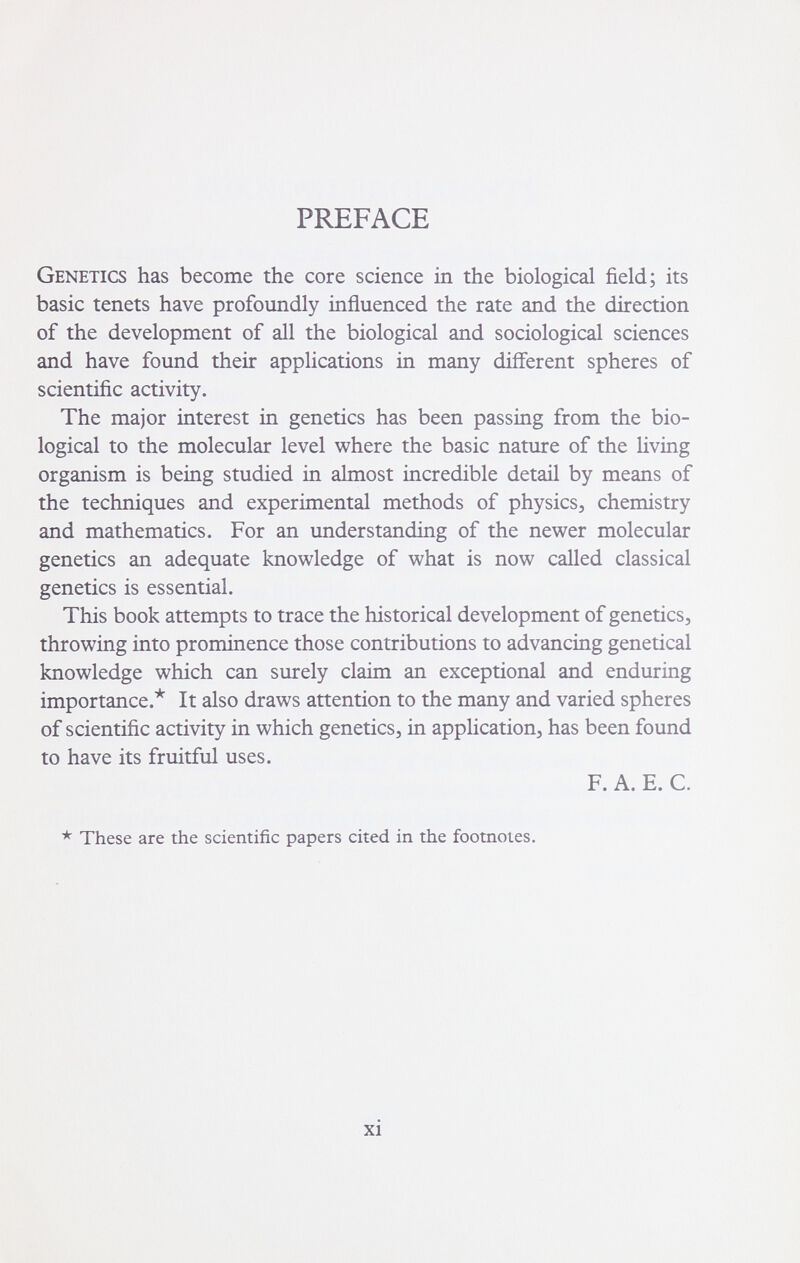 PREFACE Genetics has become the core science in the biological field; its basic tenets have profoundly influenced the rate and the direction of the development of all the biological and sociological sciences and have found their applications in many different spheres of scientific activity. The major interest in genetics has been passing from the bio¬ logical to the molecular level where the basic nature of the Hving organism is being studied in almost incredible detail by means of the techniques and experimental methods of physics, chemistry and mathematics. For an understanding of the newer molecular genetics an adequate knowledge of what is now called classical genetics is essential. This book attempts to trace the historical development of genetics, throwing into prominence those contributions to advancing genetical knowledge which can surely claim an exceptional and enduring importance.* It also draws attention to the many and varied spheres of scientific activity in which genetics, in application, has been found to have its fruitful uses. F. A. E. C. * These are the scientific papers cited in the footnotes. xi