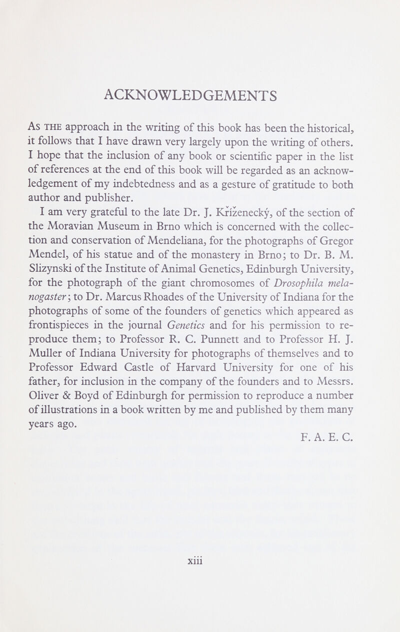 ACKNOWLEDGEMENTS As THE approach in the writing of this book has been the historical, it follows that I have drawn very largely upon the writing of others. I hope that the inclusion of any book or scientific paper in the list of references at the end of this book will be regarded as an acknow¬ ledgement of my indebtedness and as a gesture of gratitude to both author and publisher. I am very grateful to the late Dr. J. Krizenecky, of the section of the Moravian Museum in Brno which is concerned with the collec¬ tion and conservation of Mendeliana, for the photographs of Gregor Mendel, of his statue and of the monastery in Brno; to Dr. B. M. Slizynski of the Institute of Animal Genetics, Edinburgh University, for the photograph of the giant chromosomes of Drosophila mela- nogaster ; to Dr. Marcus Rhoades of the University of Indiana for the photographs of some of the founders of genetics which appeared as frontispieces in the journal Genetics and for his permission to re¬ produce them; to Professor R. C. Punnett and to Professor H. J. Muller of Indiana University for photographs of themselves and to Professor Edward Castle of Harvard University for one of his father, for inclusion in the company of the founders and to Messrs. Oliver & Boyd of Edinburgh for permission to reproduce a number of illustrations in a book written by me and published by them many years ago. F. A. E. C. xiii