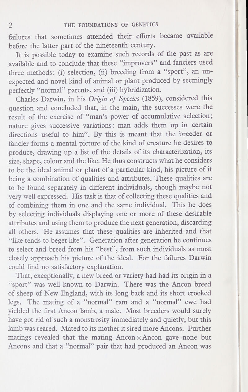 2 THE FOUNDATIONS OF GENETICS failures that sometimes attended their efforts became available before the latter part of the nineteenth century. It is possible today to examine such records of the past as are available and to conclude that these improvers and fanciers used three methods: (i) selection^ (ii) breeding from a sport^ an un¬ expected and novel kind of animal or plant produced by seemingly perfectly normal parents, and (iii) hybridization. Charles Darwin, in his Origin of Species (1859), considered this question and concluded that, in the main, the successes were the result of the exercise of man's power of accumulative selection; nature gives successive variations: man adds them up in certain directions useful to him. By this is meant that the breeder or fancier forms a mental picture of the kind of creature he desires to produce, drawing up a Hst of the details of its characterization, its size, shape, colour and the like. He thus constructs what he considers to be the ideal animal or plant of a particular kind, his picture of it being a combination of qualities and attributes. These qualities are to be found separately in different individuals, though maybe not very well expressed. His task is that of collecting these qualities and of combining them in one and the same individual. This he does by selecting individuals displaying one or more of these desirable attributes and using them to produce the next generation, discarding all others. He assumes that these qualities are inherited and that like tends to beget like. Generation after generation he continues to select and breed from his best, from such individuals as most closely approach his picture of the ideal. For the failures Darwin could find no satisfactory explanation. That, exceptionally, a new breed or variety had had its origin in a sport was well known to Darwin. There was the Ancon breed of sheep of New England, with its long back and its short crooked legs. The mating of a normal ram and a normal ewe had yielded the first Ancon lamb, a male. Most breeders would surely have got rid of such a monstrosity immediately and quietly, but this lamb was reared. Mated to its mother it sired more Ancons. Further matings revealed that the mating Ancon x Ancon gave none but Ancons and that a normal pair that had produced an Ancon was