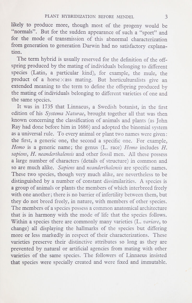 PLANT HYBRIDIZATION BEFORE MENDEL 3 likely to produce more, though most of the progeny would be normals. But for the sudden appearance of such a sport and for the mode of transmission of this abnormal characterization from generation to generation Darwin had no satisfactory explana¬ tion. The term hybrid is usually reserved for the definition of the off¬ spring produced by the mating of individuals belonging to different species (Latin, a particular kind), for example, the mule, the product of a horse X ass mating. But horticulturalists give an extended meaning to the term to define the offspring produced by the mating of individuals belonging to different varieties of one and the same species. It was in 1735 that Linnaeus, a Swedish botanist, in the first edition of his Systema Naturae^ brought together all that was then known concerning the classification of animals and plants (as John Ray had done before him in 1686) and adopted the binomial system as a universal rule. To every animal or plant two names were given: the first, a generic one, the second a specific one. For example. Homo is a generic name; the genus (L. race) Homo includes H, sapiens^ H. neanderthalensis and other fossil men. All these possess a large number of characters (details of structure) in common and so are much alike. Sapiens and neanderthalensis are specific names. These two species, though very much alike, are nevertheless to be distinguished by a number of constant dissimilarities. A species is a group of animals or plants the members of which interbreed freely with one another; there is no barrier of infertility between them, but they do not breed freely, in nature, with members of other species. The members of a species possess a common anatomical architecture that is in harmony with the mode of life that the species follows. Within a species there are commonly many varieties (L. variar e ^ to change) all displaying the hallmarks of the species but differing more or less markedly in respect of their characterizations. These varieties preserve their distinctive attributes so long as they are prevented by natural or artificial agencies from mating with other varieties of the same species. The followers of Linnaeus insisted that species were specially created and were fixed and immutable.