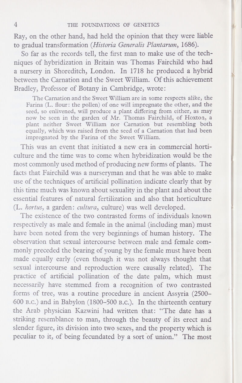 4 THE FOUNDATIONS OF GENETICS Кауз on the other hand^ had held the opinion that they were liable to gradual transformation {Historia Generalis Plantarurri:, 1686). So far as the records tell, the first man to make use of the tech¬ niques of hybridization in Britain was Thomas Fairchild who had a nursery in Shoreditch, London. In 1718 he produced a hybrid between the Carnation and the Sweet William. Of this achievement Bradley, Professor of Botany in Cambridge, wrote : The Carnation and the Sweet William are in some respects alike, the Farina (L. flour : the pollen) of one will impregnate the other, and the seed, so enlivened, will produce a plant differing from either, as may now be seen in the garden of Mr. Thomas Fairchild, of Hoxtoa, a plant neither Sweet William nor Carnation but resembling both equally, which was raised from the seed of a Carnation that had been impregnated by the Farina of the Sweet William. This was an event that initiated a new era in commercial horti¬ culture and the time was to come when hybridization would be the most commonly used method of producing new forms of plants. The facts that Fairchild was a nurseryman and that he was able to make use of the techniques of artificial pollination indicate clearly that by this time much was known about sexuality in the plant and about the essential features of natural fertilization and also that horticulture (L. hortus^ a garden: cultura^ culture) was well developed. The existence of the two contrasted forms of individuals known respectively as male and female in the animal (including man) must have been noted from the very beginnings of human history. The observation that sexual intercourse between male and female com¬ monly preceded the bearing of young by the female must have been made equally early (even though it was not always thought that sexual intercourse and reproduction were causally related). The practice of artificial pollination of the date palm, which must necessarily have stemmed from a recognition of two contrasted forms of tree, was a routine procedure in ancient Assyria (2500- '600 B.c.) and in Babylon (1800-500 B.c.). In the thirteenth century the Arab physician Kazwini had written that: The date has a striking resemblance to man, through the beauty of its erect and slender figure, its division into two sexes, and the property which is pecuHar to it, of being fecundated by a sort of union. The most