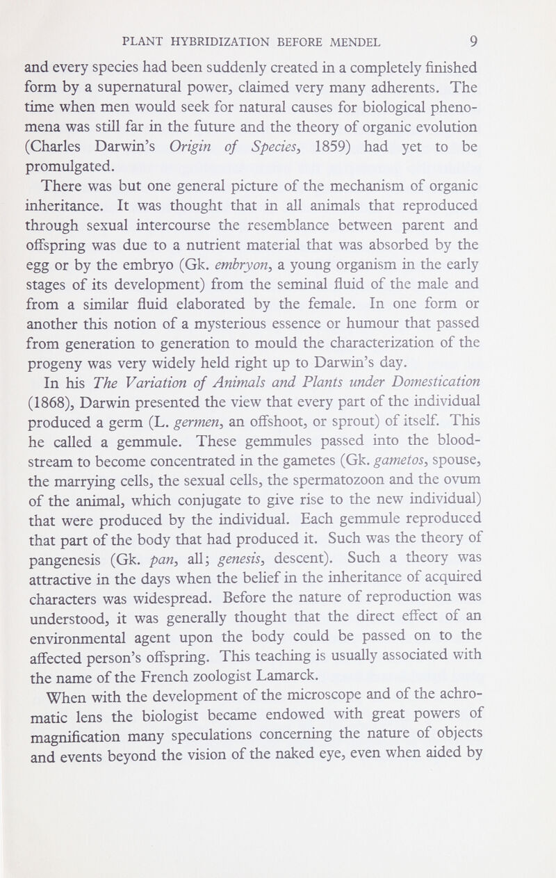 PLANT HYBRIDIZATION BEFORE MENDEL 9 and every species had been suddenly created in a completely finished form by a supernatural power^ claimed very many adherents. The time when men would seek for natural causes for biological pheno¬ mena was still far in the future and the theory of organic evolution (Charles Darwin's Origin of Species^ 1859) had yet to be promulgated. There was but one general picture of the mechanism of organic inheritance. It was thought that in all animals that reproduced through sexual intercourse the resemblance between parent and offspring was due to a nutrient material that was absorbed by the egg or by the embryo (Gk. embryon^ a young organism in the early stages of its development) from the seminal fluid of the male and from a similar fluid elaborated by the female. In one form or another this notion of a mysterious essence or humour that passed from generation to generation to mould the characterization of the progeny was very widely held right up to Darwin's day. In his The Variation of Animals and Plants under Domestication (1868)3 Darwin presented the view that every part of the individual produced a germ (L. germen^ an offshoot^ or sprout) of itself. This he called a gemmule. These gemmules passed into the blood¬ stream to become concentrated in the gametes (Gk. gametos^ spouse, the marrying cells, the sexual cells, the spermatozoon and the ovum of the animal, which conjugate to give rise to the new individual) that were produced by the individual. Each gemmule reproduced that part of the body that had produced it. Such was the theory of pangenesis (Gk. pan^ all; genesis^ descent). Such a theory was attractive in the days when the belief in the inheritance of acquired characters was widespread. Before the nature of reproduction was understood, it was generally thought that the direct effect of an environmental agent upon the body could be passed on to the affected person's offspring. This teaching is usually associated with the name of the French zoologist Lamarck. When with the development of the microscope and of the achro¬ matic lens the biologist became endowed with great powers of magnification many speculations concerning the nature of objects and events beyond the vision of the naked eye, even when aided by