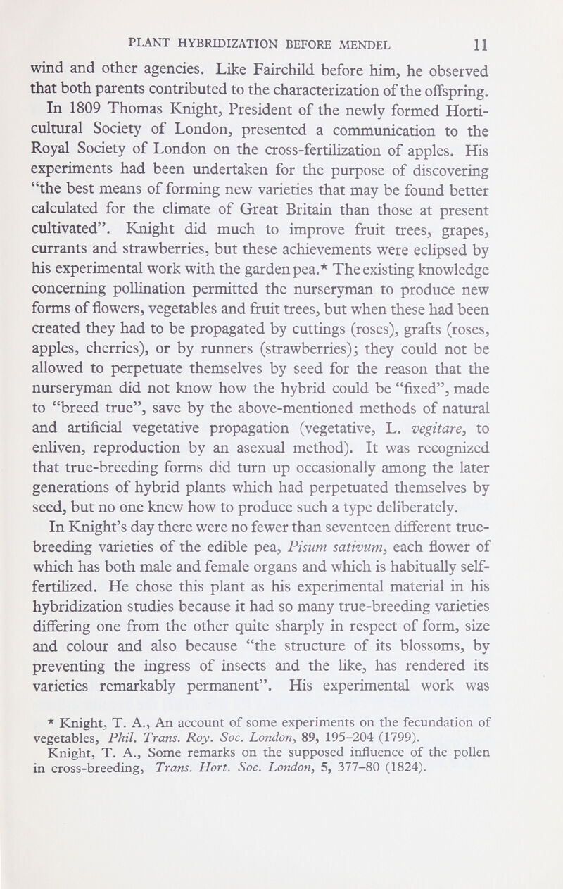 PLANT HYBRIDIZATION BEFORE MENDEL 11 wind and other agencies. Like Fairchild before him, he observed that both parents contributed to the characterization of the offspring. In 1809 Thomas Knight, President of the newly formed Horti¬ cultural Society of London, presented a communication to the Royal Society of London on the cross-fertilization of apples. His experiments had been undertaken for the purpose of discovering the best means of forming new varieties that may be found better calculated for the climate of Great Britain than those at present cultivated. Knight did much to improve fruit trees, grapes, currants and strawberries, but these achievements were eclipsed by his experimental work with the garden pea.* The existing knowledge concerning pollination permitted the nurseryman to produce new forms of flowers, vegetables and fruit trees, but when these had been created they had to be propagated by cuttings (roses), grafts (roses, apples, cherries), or by runners (strawberries); they could not be allowed to perpetuate themselves by seed for the reason that the nurseryman did not know how the hybrid could be fixed, made to breed true, save by the above-mentioned methods of natural and artificial vegetative propagation (vegetative, L. vegitare^ to enliven, reproduction by an asexual method). It was recognized that true-breeding forms did turn up occasionally among the later generations of hybrid plants which had perpetuated themselves by seed, but no one knew how to produce such a type deliberately. In Knight's day there were no fewer than seventeen different true- breeding varieties of the edible pea, Pisum sativum^ each flower of which has both male and female organs and which is habitually self- fertiUzed. He chose this plant as his experimental material in his hybridization studies because it had so many true-breeding varieties differing one from the other quite sharply in respect of form, size and colour and also because the structure of its blossoms, by preventing the ingress of insects and the like, has rendered its varieties remarkably permanent. His experimental work was * Knight, T. A., An account of some experiments on the fecundation of vegetables, Phil. Trans. Roy. Soc. London, 89, 195-204 (1799). Knight, T. A., Some remarks on the supposed influence of the pollen in cross-breeding, Trans. Hort. Soc. London, 5, 377-80 (1824).