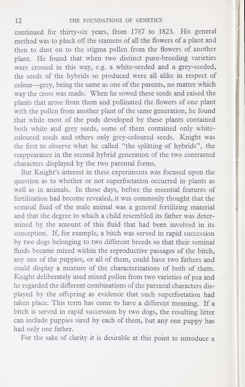 12 THE FOUNDATIONS OF GENETICS continued for thirty-six years, from 1787 to 1823. His general method was to pluck off the stamens of all the flowers of a plant and then to dust on to the stigma pollen from the flowers of another plant. He found that when two distinct pure-breeding varieties were crossed in this way, e.g. a white-seeded and a grey-seeded, the seeds of the hybrids so produced were all alike in respect of colour—grey, being the same as one of the parents, no matter which way the cross was made. When he sowed these seeds and raised the plants that arose from them and pollinated the flowers of one plant with the pollen from another plant of the same generation, he found that while most of the pods developed by these plants contained both white and grey seeds, some of them contained only white- coloured seeds and others only grey-coloured seeds. Knight was the first to observe what he called the splitting of hybrids, the reappearance in the second hybrid generation of the two contrasted characters displayed by the two parental forms. But Knight's interest in these experiments was focused upon the question as to whether or not superfoetation occurred in plants as well as in animals. In those days, before the essential features of fertilization had become revealed, it was commonly thought that the seminal fluid of the male animal was a general fertilizing material and that the degree to which a child resembled its father was deter¬ mined by the amount of this fluid that had been involved in its conception. If, for example, a bitch was served in rapid succession by two dogs belonging to two different breeds so that their seminal fluids became mixed within the reproductive passages of the bitch, any one of the puppies, or all of them, could have two fathers and could display a mixture of the characterizations of both of them. Knight deliberately used mixed pollen from two varieties of pea and he regarded the different combinations of the parental characters dis¬ played by the offspring as evidence that such superfoetation had taken place. This term has come to have a different meaning. If a bitch is served in rapid succession by two dogs, the resulting litter can include puppies sired by each of them, but any one puppy has had only one father. For the sake of clarity it is desirable at this point to introduce a