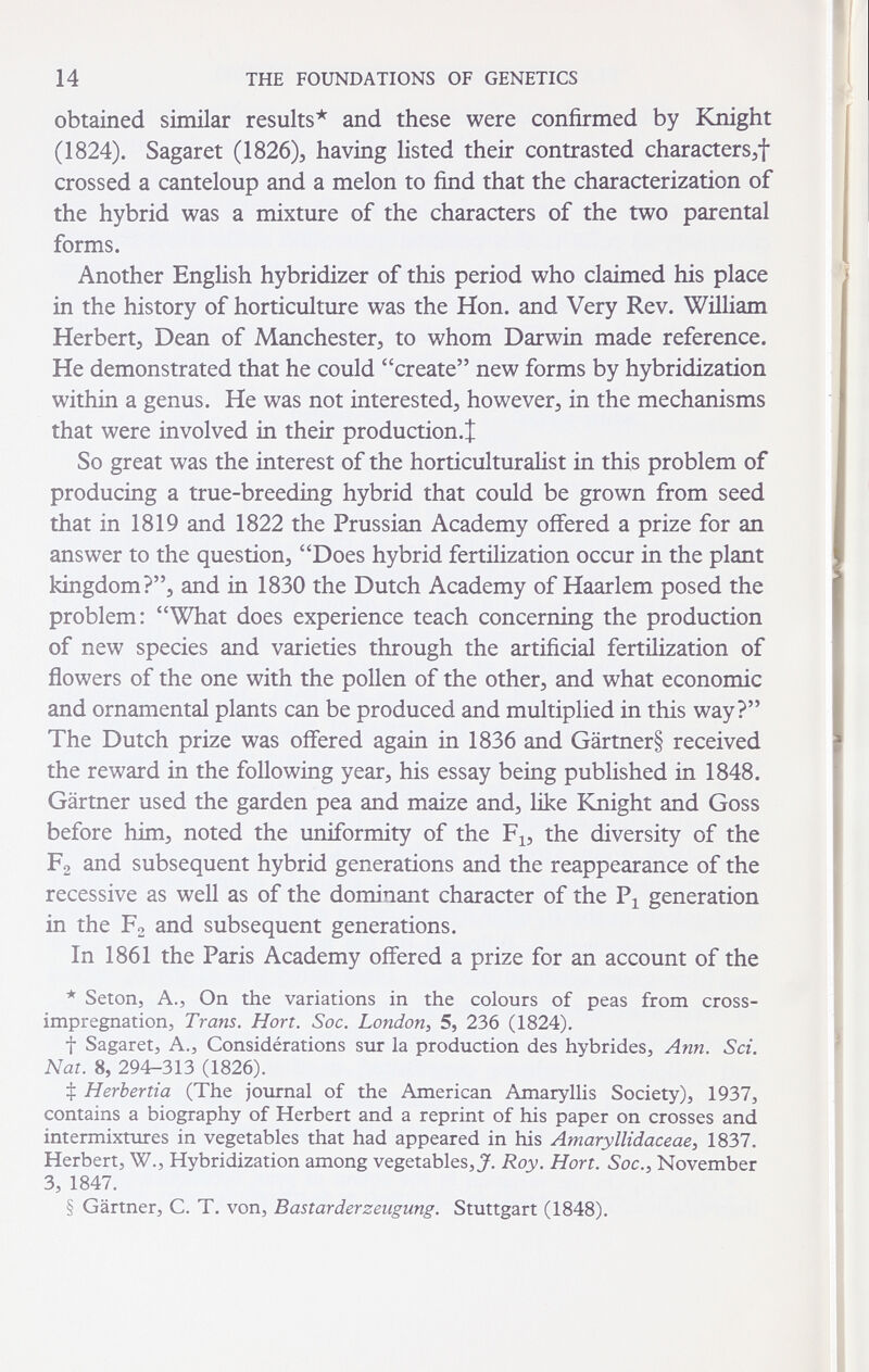 14 THE FOUNDATIONS OF GENETICS obtained similar results* and these were confirmed by Knight (1824). Sagaret (1826), having listed their contrasted characters^f crossed a canteloup and a melon to find that the characterization of the hybrid was a mixture of the characters of the two parental forms. Another English hybridizer of this period who claimed his place in the history of horticulture was the Hon. and Very Rev. William Herbert^ Dean of Manchester, to whom Darwin made reference. He demonstrated that he could create new forms by hybridization within a genus. He was not interested, however, in the mechanisms that were involved in their production.! So great was the interest of the horticulturalist in this problem of producing a true-breeding hybrid that could be grown from seed that in 1819 and 1822 the Prussian Academy offered a prize for an answer to the question, Does hybrid fertilization occur in the plant kingdom?, and in 1830 the Dutch Academy of Haarlem posed the problem: What does experience teach concerning the production of new species and varieties through the artificial fertilization of flowers of the one with the pollen of the other, and what economic and ornamental plants can be produced and multiplied in this way? The Dutch prize was offered again in 1836 and Gärtner§ received the reward in the following year, his essay being published in 1848. Gärtner used the garden pea and maize and, like bCnight and Goss before him, noted the uniformity of the F^, the diversity of the Fg and subsequent hybrid generations and the reappearance of the recessive as well as of the dominant character of the generation in the F2 and subsequent generations. In 1861 the Paris Academy offered a prize for an account of the * Seton, A., On the variations in the colours of peas from cross- impregnation, Trans. Hon. Soc. London^ 5, 236 (1824). t Sagaret J A., Considérations sur la production des hybrides, Ann. Sci. Nat. 8, 294-313 (1826). Ф Herbertia (The journal of the American Amaryllis Society), 1937, contains a biography of Herbert and a reprint of his paper on crosses and intermixtures in vegetables that had appeared in his Amaryllidaceae, 1837. Herbert, W., Hybridization among vegetables, J. Roy. Hon. Soc., November 3, 1847. § Gartner, С. T. von, Bastarderzeugung. Stuttgart (1848).