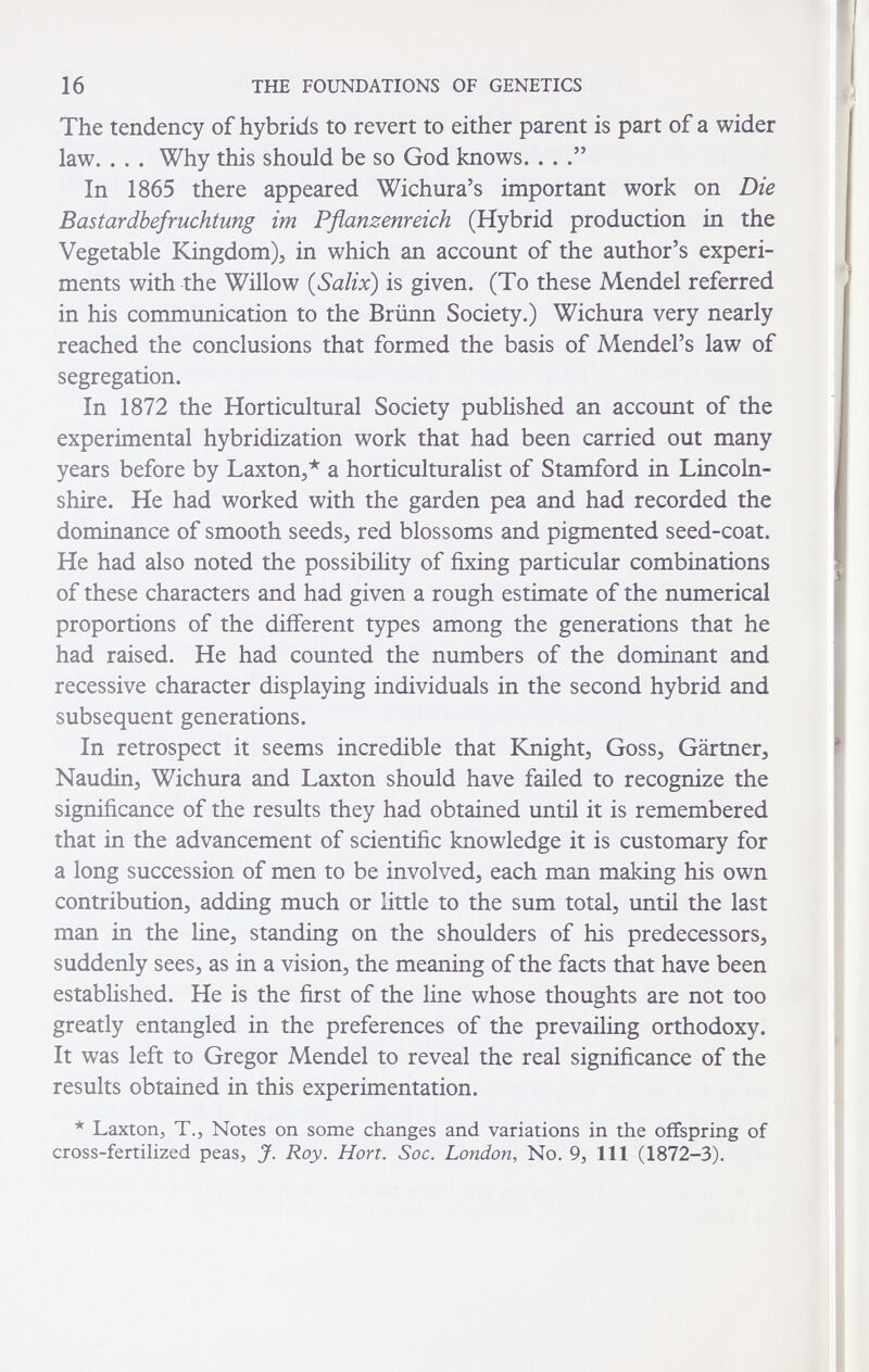 16 THE FOUNDATIONS OF GENETICS The tendency of hybrids to revert to either parent is part of a wider law. . . . Why this should be so God knows. . . In 1865 there appeared Wichura's important work on Die Bastardbefruchtung im Pflanzenreich (Hybrid production in the Vegetable Kingdom)^ in which an account of the author's experi¬ ments with the Willow {Salix) is given. (To these Mendel referred in his communication to the Brünn Society.) Wichura very nearly reached the conclusions that formed the basis of Mendel's law of segregation. In 1872 the Horticultural Society published an account of the experimental hybridization work that had been carried out many years before by Laxton^* a horticulturalist of Stamford in Lincoln¬ shire. He had worked with the garden pea and had recorded the dominance of smooth seeds^ red blossoms and pigmented seed-coat. He had also noted the possibility of fixing particular combinations of these characters and had given a rough estimate of the numerical proportions of the different types among the generations that he had raised. He had counted the numbers of the dominant and recessive character displaying individuals in the second hybrid and subsequent generations. In retrospect it seems incredible that Knight, Goss, Gärtner, Naudin, Wichura and Laxton should have failed to recognize the significance of the results they had obtained until it is remembered that in the advancement of scientific knowledge it is customary for a long succession of men to be involved, each man making his own contribution, adding much or little to the sum total, until the last man in the line, standing on the shoulders of his predecessors, suddenly sees, as in a vision, the meaning of the facts that have been established. He is the first of the line whose thoughts are not too greatly entangled in the preferences of the prevailing orthodoxy. It was left to Gregor Mendel to reveal the real significance of the results obtained in this experimentation. * Laxtorij T.J Notes on some changes and variations in the offspring of cross-fertihzed peas, J. Roy. Hon. Soc. London, No. 9, 111 (1872-3).