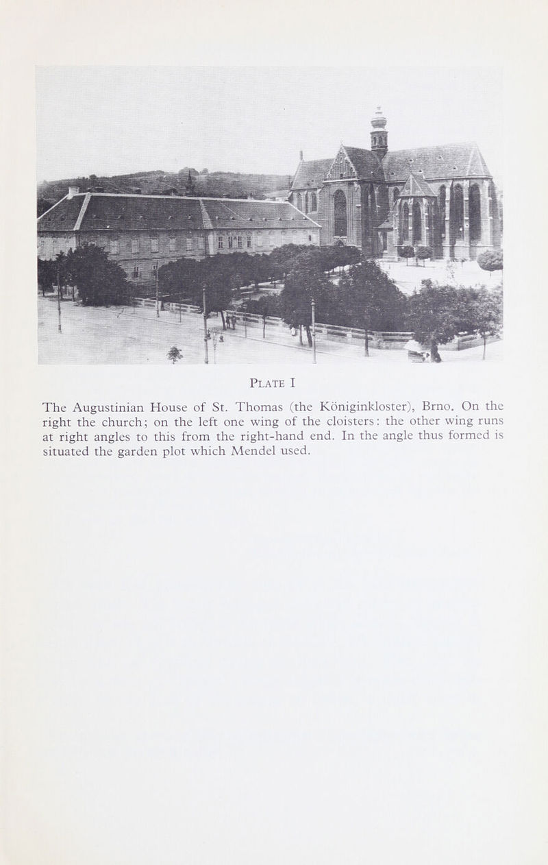 Plate I The Augustinian House of St. Thomas (the Königinkloster), Brno. On the right the church; on the left one wing of the cloisters: the other wing runs at right angles to this from the right-hand end. In the angle thus formed is situated the garden plot which Mendel used.