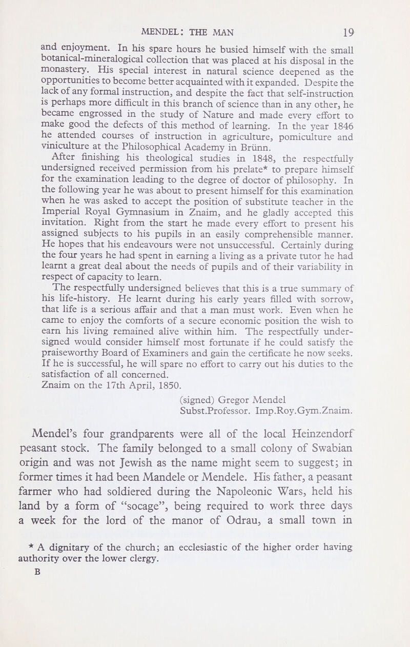 MENDEL: THE MAN 19 and enjoyment. In his spare hours he busied himself with the small botanical-mineralogical collection that was placed at his disposal in the monastery. His special interest in natural science deepened as the opportunities to become better acquainted with it expanded. Despite the lack of any formal instruction^ and despite the fact that self-instruction is perhaps more difficult in this branch of science than in any otherj he became engrossed in the study of Nature and made every effort to make good the defects of this method of learning. In the year 1846 he attended courses of instruction in agriculture, pomiculture and viniculture at the Philosophical Academy in Brünn. After finishing his theological studies in 1848, the respectfully undersigned received permission from his prelate* to prepare himself for the examination leading to the degree of doctor of philosophy. In the following year he was about to present himself for this examination when he was asked to accept the position of substitute teacher in the Imperial Royal Gymnasium in Znaim, and he gladly accepted this invitation. Right from the start he made every effort to present his assigned subjects to his pupils in an easily comprehensible manner. He hopes that his endeavours were not unsuccessful. Certainly during the four years he had spent in earning a living as a private tutor he had leamt a great deal about the needs of pupils and of their variability in respect of capacity to learn. The respectfully undersigned believes that this is a true summary of his life-history. He leamt during his early years fihed with sorrow, that life is a serious affair and that a man must work. Even when he came to enjoy the comforts of a secure economic position the wish to earn his living remained alive within him. The respectfully under¬ signed would consider himself most fortunate if he could satisfy the praiseworthy Board of Examiners and gain the certificate he now seeks. If he is successful, he will spare no effort to carry out his duties to the satisfaction of all concerned. Znaim on the 17th April, 1850. (signed) Gregor Mendel Subst.Professor. Imp .Roy. Gym. Znaim. Mendel's four grandparents were all of the local Heinzendorf peasant stock. The family belonged to a small colony of Swabian origin and was not Jewish as the name might seem to suggest; in former times it had been Mándele or Mendele. His father, a peasant farmer who had soldiered during the Napoleonic Wars, held his land by a form of socage, being required to work three days a week for the lord of the manor of Odrau, a small town in * A dignitary of the church; an ecclesiastic of the higher order having authority over the lower clergy. В