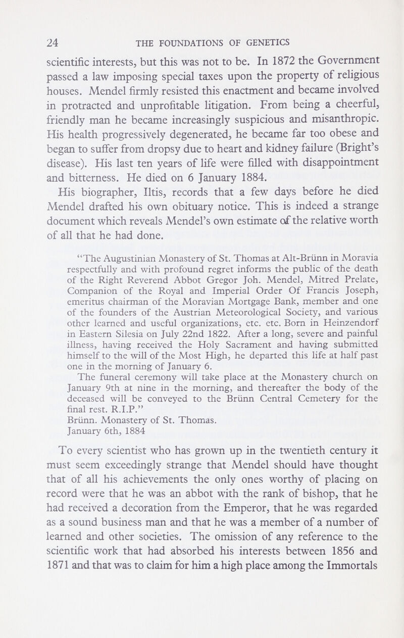 24 THE FOUNDATIONS OF GENETICS scientific interests, but this was not to be. In 1872 the Government passed a law imposing special taxes upon the property of religious houses. Mendel firmly resisted this enactment and became involved in protracted and unprofitable litigation. From being a cheerful, friendly man he became increasingly suspicious and misanthropic. His health progressively degenerated, he became far too obese and began to suifer from dropsy due to heart and kidney failure (Bright's disease). His last ten years of life were filled with disappointment and bitterness. He died on 6 January 1884. His biographer, litis, records that a few days before he died Mendel drafted his own obituary notice. This is indeed a strange document which reveals Mendel's own estimate of the relative worth of all that he had done. The Augustinian Monastery of St. Thomas at Ah-Briinn in Moravia respectfully and with profound regret informs the public of the death of the Right Reverend Abbot Gregor Joh. Mendel, Mitred Prelate, Companion of the Royal and Imperial Order Of Francis Joseph, emeritus chairman of the Moravian Mortgage Bank, member and one of the founders of the Austrian Meteorological Society, and various other learned and useful organizations, etc. etc. Born in Heinzendorf in Eastern Silesia on July 22nd 1822. After a long, severe and painful illness, having received the Holy Sacrament and having submitted himself to the will of the Most High, he departed this life at half past one in the morning of January 6. The funeral ceremony will take place at the Monastery church on January 9th at nine in the morning, and thereafter the body of the deceased will be conveyed to the Brünn Central Cemetery for the final rest. R.I.P. Brünn. Monastery of St. Thomas. January 6th, 1884 To every scientist who has grown up in the twentieth century it must seem exceedingly strange that Mendel should have thought that of all his achievements the only ones worthy of placing on record were that he was an abbot with the rank of bishop, that he had received a decoration from the Emperor, that he was regarded as a sound business man and that he was a member of a number of learned and other societies. The omission of any reference to the scientific work that had absorbed his interests between 1856 and 1871 and that was to claim for him a high place among the Immortals