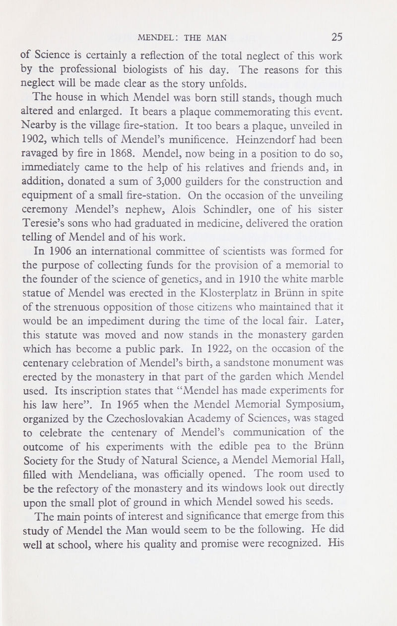 MENDEL: THE MAN 25 of Science is certainly a reflection of the total neglect of this work by the professional biologists of his day. The reasons for this neglect will be made clear as the story unfolds. The house in which Mendel was born still stands, though much altered and enlarged. It bears a plaque commemorating this event. Nearby is the village fire-station. It too bears a plaque, unveiled in 1902, which tells of Mendel's munificence. Heinzendorf had been ravaged by fire in 1868. Mendel, now being in a position to do so, immediately came to the help of his relatives and friends and, in addition, donated a sum of 3,000 guilders for the construction and equipment of a small fire-station. On the occasion of the unveiling ceremony Mendel's nephew, Alois Schindler, one of his sister Teresie's sons who had graduated in medicine, delivered the oration telling of Mendel and of his work. In 1906 an international committee of scientists was formed for the purpose of collecting funds for the provision of a memorial to the founder of the science of genetics, and in 1910 the white marble statue of Mendel was erected in the Klosterplatz in Brünn in spite of the strenuous opposition of those citizens who maintained that it would be an impediment during the time of the local fair. Later, this statute was moved and now stands in the monastery garden which has become a public park. In 1922, on the occasion of the centenary celebration of Mendel's birth, a sandstone monument was erected by the monastery in that part of the garden which Mendel used. Its inscription states that Mendel has made experiments for his law here. In 1965 when the Mendel Memorial Symposium, organized by the Czechoslovakian Academy of Sciences, was staged to celebrate the centenary of Mendel's communication of the outcome of his experiments with the edible pea to the Brünn Society for the Study of Natural Science, a Mendel Memorial Hall, filled with Mendeliana, was officially opened. The room used to be the refectory of the monastery and its windows look out directly upon the small plot of ground in which Mendel sowed his seeds. The main points of interest and significance that emerge from this study of Mendel the Man would seem to be the following. He did well at school, where his quality and promise were recognized. His