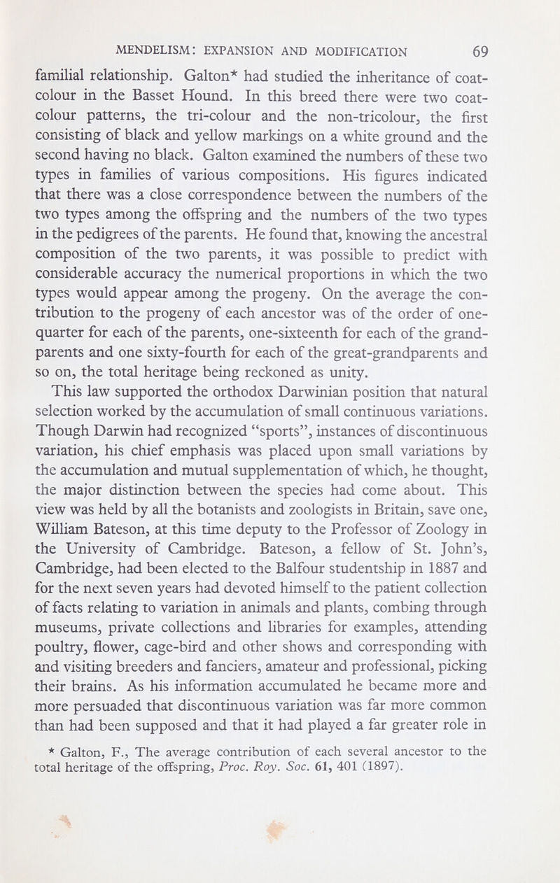 MENDELISMI EXPANSION AND MODIFICATION 69 familial relationship. Galton* had studied the inheritance of coat- colour in the Basset Hound. In this breed there were two coat- colour patterns, the tri-colour and the non-tricolour, the first consisting of black and yellow markings on a white ground and the second having no black. Galton examined the numbers of these two types in families of various compositions. His figures indicated that there was a close correspondence between the numbers of the two types among the offspring and the numbers of the two types in the pedigrees of the parents. He found that, knowing the ancestral composition of the two parents, it was possible to predict with considerable accuracy the numerical proportions in which the two types would appear among the progeny. On the average the con¬ tribution to the progeny of each ancestor was of the order of one- quarter for each of the parents, one-sixteenth for each of the grand¬ parents and one sixty-fourth for each of the great-grandparents and so on, the total heritage being reckoned as unity. This law supported the orthodox Darwinian position that natural selection worked by the accumulation of small continuous variations. Though Darwin had recognized sports, instances of discontinuous variation, his chief emphasis was placed upon small variations by the accumulation and mutual supplementation of which, he thought, the major distinction between the species had come about. This view was held by all the botanists and zoologists in Britain, save one, William Bateson, at this time deputy to the Professor of Zoology in the University of Cambridge. Bateson, a fellow of St. John's, Cambridge, had been elected to the Balfour studentship in 1887 and for the next seven years had devoted himself to the patient collection of facts relating to variation in animals and plants, combing through museums, private collections and Hbraries for examples, attending poultry, flower, cage-bird and other shows and corresponding with and visiting breeders and fanciers, amateur and professional, picking their brains. As his information accumulated he became more and more persuaded that discontinuous variation was far more common than had been supposed and that it had played a far greater role in * Galton, F.y The average contribution of each several ancestor to the total heritage of the offspring, Proc. Roy. Soc. 61, 401 C1897). Л t